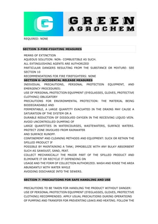 REQUIRED: NONE
SECTION 5-FIRE-FIGHTING MEASURES
MEANS OF EXTINCTION
AQUEOUS SOLUTION: NON‐ COMBUSTIBLE AS SUCH.
ALL EXTINGUISHING AGENTS ARE AUTHORIZED
PARTICULAR DANGERS RESULTING FROM THE SUBSTANCE OR MIXTURE: SEE
SECTION 10
RECOMMENDATIONS FOR FIRE FIREFIGHTERS: NONE
SECTION 6- ACCIDENTAL RELEASE MEASURES
INDIVIDUAL PRECAUTIONS, PERSONAL PROTECTION EQUIPMENT, AND
EMERGENCY PROCEDURES:
USE OF PERSONAL PROTECTION EQUIPMENT (EYEGLASSES, GLOVES, PROTECTIVE
CLOTHING) OBLIGATORY
PRECAUTIONS FOR ENVIRONMENTAL PROTECTION: THE MATERIAL BEING
BIODEGRADABLE AND
FERMENTABLE, A LARGE QUANTITY EVACUATED IN THE DRAINS MAY CAUSE A
SATURATION OF THE SYSTEM OR A
DURABLE REDUCTION OF DISSOLVED OXYGEN IN THE RECEIVING LIQUID VEIN.
AVOID UNCONTROLLED DUMPING OF
LARGE QUANTITIES IN WATERCOURSES, WASTEWATERS, SURFACE WATERS.
PROTECT ZONE INVOLVED FROM RAINWATER
AND SURFACE RUNOFF.
CONFINEMENT AND CLEANING METHODS AND EQUIPMENT: SUCK OR RETAIN THE
SPILLED PRODUCT IF
POSSIBLE BY MAINTAINING A TANK; IMMOBILIZE WITH ANY BULKY ABSORBENT
SUCH AS SAWDUST, SAND, PEAT.
COLLECT MECHANICALLY THE MAJOR PART OF THE SPILLED PRODUCT AND
ELIMINATE IT OR RECYCLE IT DEPENDING ON
USAGE AND THE FORM OF COLLECTION AUTHORIZED. WASH AND RINSE THE AREA
ABUNDANTLY WITH WATER WHILE
AVOIDING DISCHARGE INTO THE SEWERS.
SECTION 7- PRECAUTIONS FOR SAFE HANDLING AND USE
PRECAUTIONS TO BE TAKEN FOR HANDLING THE PRODUCT WITHOUT DANGER:
USE OF PERSONAL PROTECTION EQUIPMENT (EYEGLASSES, GLOVES, PROTECTIVE
CLOTHING) RECOMMENDED. APPLY USUAL PRECAUTIONS DURING OPERATIONS
OF PUMPING AND TRANSFER FOR PREVENTING LEAKS AND HEATING. FOLLOW THE
 