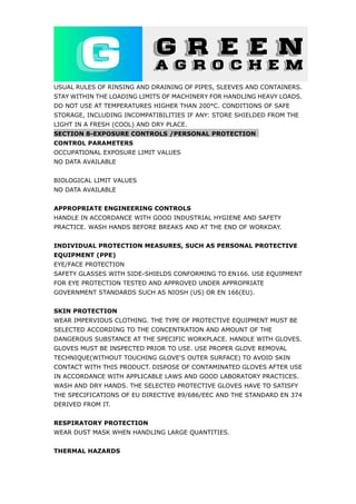 USUAL RULES OF RINSING AND DRAINING OF PIPES, SLEEVES AND CONTAINERS.
STAY WITHIN THE LOADING LIMITS OF MACHINERY FOR HANDLING HEAVY LOADS.
DO NOT USE AT TEMPERATURES HIGHER THAN 200°C. CONDITIONS OF SAFE
STORAGE, INCLUDING INCOMPATIBILITIES IF ANY: STORE SHIELDED FROM THE
LIGHT IN A FRESH (COOL) AND DRY PLACE.
SECTION 8-EXPOSURE CONTROLS /PERSONAL PROTECTION
CONTROL PARAMETERS
OCCUPATIONAL EXPOSURE LIMIT VALUES
NO DATA AVAILABLE
BIOLOGICAL LIMIT VALUES
NO DATA AVAILABLE
APPROPRIATE ENGINEERING CONTROLS
HANDLE IN ACCORDANCE WITH GOOD INDUSTRIAL HYGIENE AND SAFETY
PRACTICE. WASH HANDS BEFORE BREAKS AND AT THE END OF WORKDAY.
INDIVIDUAL PROTECTION MEASURES, SUCH AS PERSONAL PROTECTIVE
EQUIPMENT (PPE)
EYE/FACE PROTECTION
SAFETY GLASSES WITH SIDE-SHIELDS CONFORMING TO EN166. USE EQUIPMENT
FOR EYE PROTECTION TESTED AND APPROVED UNDER APPROPRIATE
GOVERNMENT STANDARDS SUCH AS NIOSH (US) OR EN 166(EU).
SKIN PROTECTION
WEAR IMPERVIOUS CLOTHING. THE TYPE OF PROTECTIVE EQUIPMENT MUST BE
SELECTED ACCORDING TO THE CONCENTRATION AND AMOUNT OF THE
DANGEROUS SUBSTANCE AT THE SPECIFIC WORKPLACE. HANDLE WITH GLOVES.
GLOVES MUST BE INSPECTED PRIOR TO USE. USE PROPER GLOVE REMOVAL
TECHNIQUE(WITHOUT TOUCHING GLOVE'S OUTER SURFACE) TO AVOID SKIN
CONTACT WITH THIS PRODUCT. DISPOSE OF CONTAMINATED GLOVES AFTER USE
IN ACCORDANCE WITH APPLICABLE LAWS AND GOOD LABORATORY PRACTICES.
WASH AND DRY HANDS. THE SELECTED PROTECTIVE GLOVES HAVE TO SATISFY
THE SPECIFICATIONS OF EU DIRECTIVE 89/686/EEC AND THE STANDARD EN 374
DERIVED FROM IT.
RESPIRATORY PROTECTION
WEAR DUST MASK WHEN HANDLING LARGE QUANTITIES.
THERMAL HAZARDS
 
