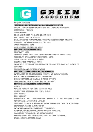 NO DATA AVAILABLE
SECTION 9-PHYSICAL/CHENMICAL CHARACTERISTICS
INFORMATION ON ESSENTIAL PHYSICAL AND CHEMICAL PROPERTIES
APPEARANCE: POWDER
COLOR:BROWN
ODOR: LIGHT ODOR PH: 6.5 TO 10.0 AT 25°C
VISCOSITY AT 25°C: ≤ 500 CPS
CHARACTERISTIC TEMPERATURES: THERMAL DECOMPOSITION AT 220°C
SOLUBILITY IN WATER: COMPLETELY AT 20°C
VAPOR PRESSURE: NONE
UNIT REMARKS DENSITY 520 KG/M³
SECTION 10-REACTIVITY DATA
REACTIVITY: NONE
CHEMICAL STABILITY: STABLE UNDER NORMAL AMBIENT CONDITIONS
POSSIBILITY OF DANGEROUS REACTIONS: NONE
CONDITIONS TO BE AVOIDED: NONE
INCOMPATIBLE MATERIALS: NONE
DANGEROUS DECOMPOSITION PRODUCTS: CO, CO2, SO2, NOX, NH3 IN CASE OF
CONFINED
COMBUSTION AND CRITICAL HEATING
SECTION 11-TOXICOLOGICAL INFORMATION
INFORMATION ON TOXICOLOGICAL EFFECTS: NO KNOWN TOXICITY.
ACUTE INHALATION EFFECTS:NOT DETERMINED
CHRONIC EFFECTS:NO UNUSUAL CHRONIC EFFECTS
CARCINOGENICITY:NOT LISTED AS CARCINOGENIC
SECTION 12-ECOLIGICAL INFORMATION
TOXICITY
AQUATIC TOXICITY FOR FISH: LC50 >100 MG/L
TOXICITY FOR BACTERIA: TTC TEST > 5 ML/L
COD: 710 KG/T
BOD: 140 KG/T
PERSISTENCE AND DEGRADABILITY: PRODUCT IS BIODEGRADABLE AND
FERMENTABLE: AFFECTS THE LEVEL OF
DISSOLVED OXYGEN IN RECEIVING WATER STREAMS IN CASE OF ACCIDENTAL
DISPERSION. CAN BE ELIMINATED BY
INCINERATION UNDER CONTROLLED CONDITIONS.
POTENTIAL FOR BIOACCUMULATION: NO DATA AVAILABLE.
MOBILITY IN THE GROUND: NO DATA AVAILABLE
RESULTS OF PBT AND VPVB EVALUATIONS: NO DATA AVAILABLE.
OTHER HARMFUL EFFECTS: NONE
 