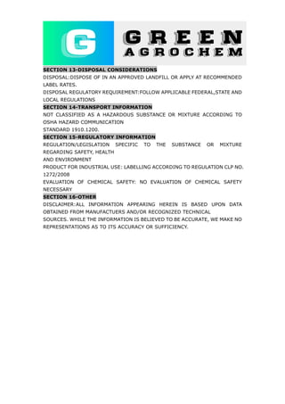 SECTION 13-DISPOSAL CONSIDERATIONS
DISPOSAL:DISPOSE OF IN AN APPROVED LANDFILL OR APPLY AT RECOMMENDED
LABEL RATES.
DISPOSAL REGULATORY REQUIREMENT:FOLLOW APPLICABLE FEDERAL,STATE AND
LOCAL REGULATIONS
SECTION 14-TRANSPORT INFORMATION
NOT CLASSIFIED AS A HAZARDOUS SUBSTANCE OR MIXTURE ACCORDING TO
OSHA HAZARD COMMUNICATION
STANDARD 1910.1200.
SECTION 15-REGULATORY INFORMATION
REGULATION/LEGISLATION SPECIFIC TO THE SUBSTANCE OR MIXTURE
REGARDING SAFETY, HEALTH
AND ENVIRONMENT
PRODUCT FOR INDUSTRIAL USE: LABELLING ACCORDING TO REGULATION CLP NO.
1272/2008
EVALUATION OF CHEMICAL SAFETY: NO EVALUATION OF CHEMICAL SAFETY
NECESSARY
SECTION 16-OTHER
DISCLAIMER:ALL INFORMATION APPEARING HEREIN IS BASED UPON DATA
OBTAINED FROM MANUFACTUERS AND/OR RECOGNIZED TECHNICAL
SOURCES. WHILE THE INFORMATION IS BELIEVED TO BE ACCURATE, WE MAKE NO
REPRESENTATIONS AS TO ITS ACCURACY OR SUFFICIENCY.
 
