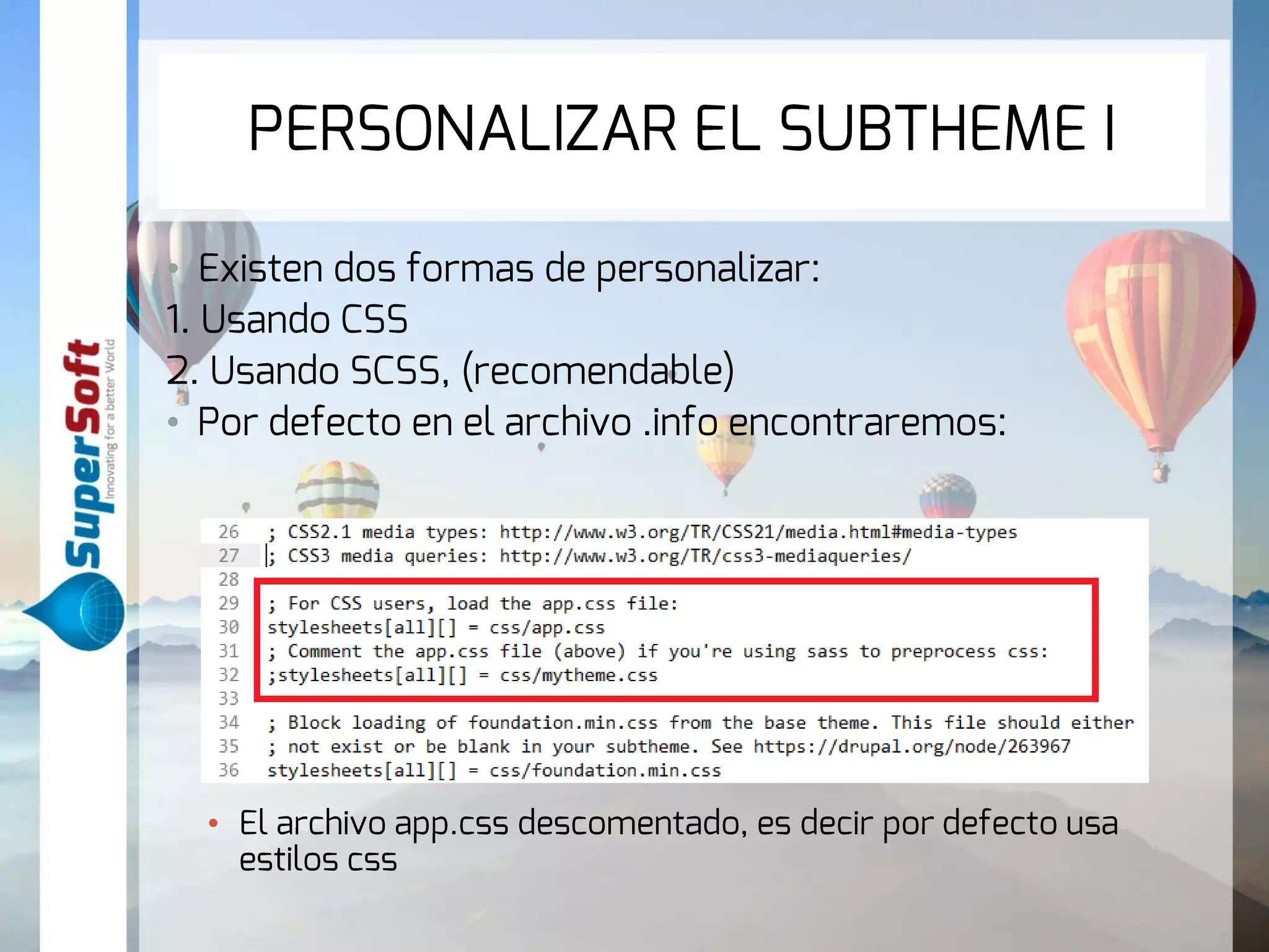 PERSONALIZAR EL SUBTHEME I 
• Existen dos formas de personalizar: 
1. Usando CSS 
2. Usando SCSS, (recomendable) 
• Por defecto en el archivo .info encontraremos: 
• El archivo app.css descomentado, es decir por defecto usa 
estilos css 
 