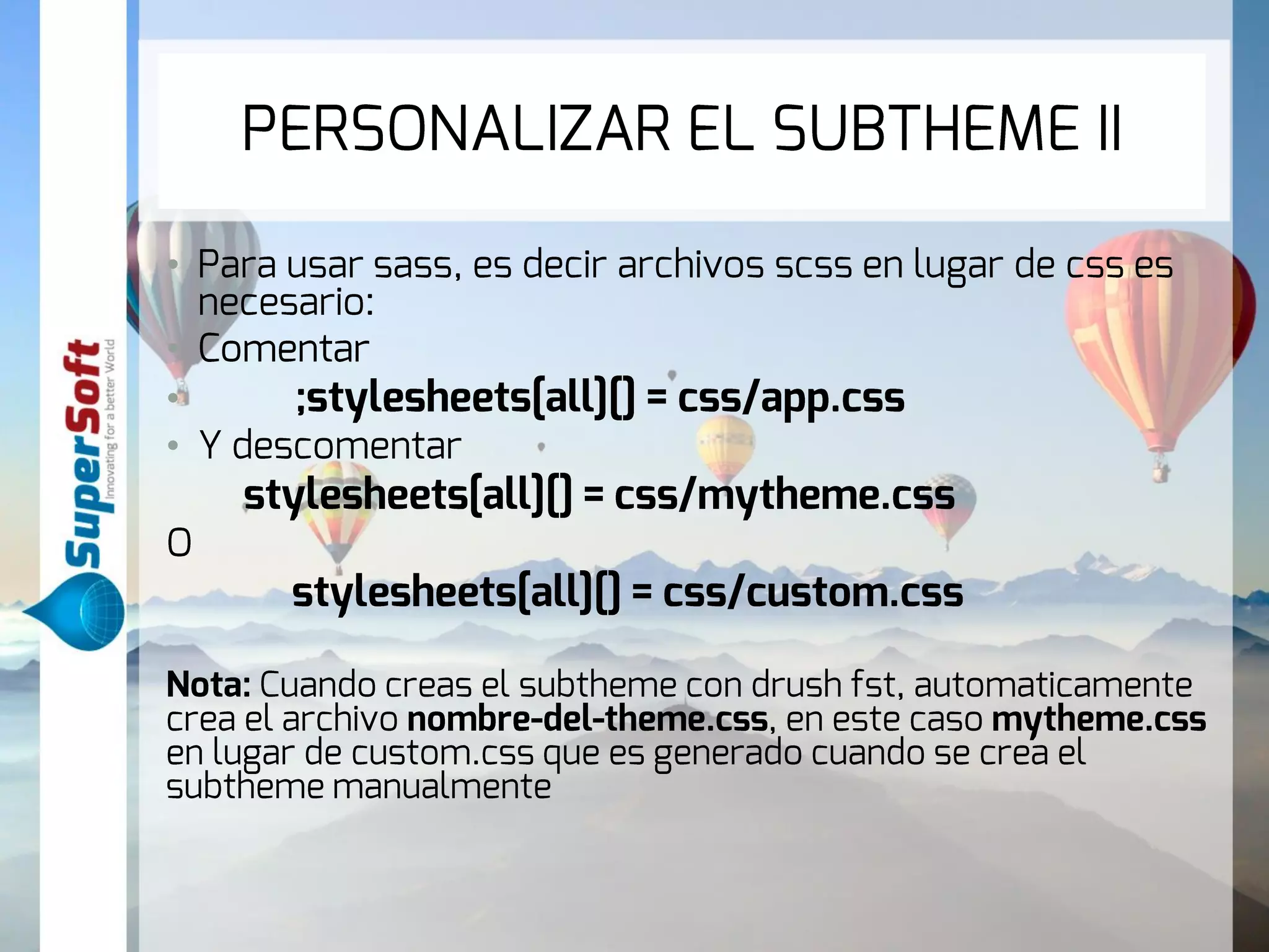 PERSONALIZAR EL SUBTHEME II 
• Para usar sass, es decir archivos scss en lugar de css es 
necesario: 
• Comentar 
• ;stylesheets[all][] = css/app.css 
• Y descomentar 
stylesheets[all][] = css/mytheme.css 
O 
stylesheets[all][] = css/custom.css 
Nota: Cuando creas el subtheme con drush fst, automaticamente 
crea el archivo nombre-del-theme.css, en este caso 
mytheme.css en lugar de custom.css que es generado cuando se 
crea el subtheme manualmente 
 