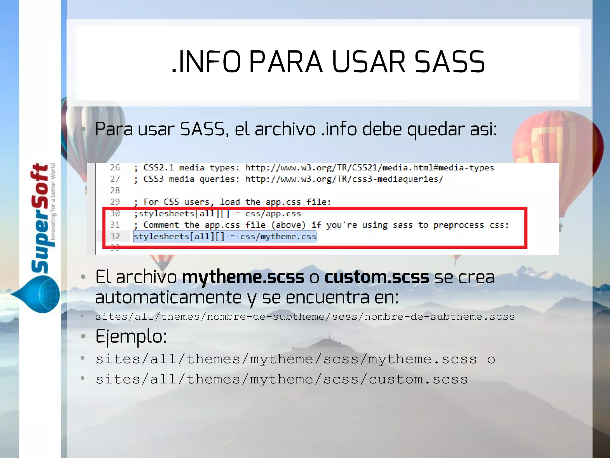 .INFO PARA USAR SASS 
• Para usar SASS, el archivo .info debe quedar asi: 
• El archivo mytheme.scss o custom.scss se crea 
automaticamente y se encuentra en: 
• sites/all/themes/nombre-de-subtheme/scss/nombre-de-subtheme.scss 
• Ejemplo: 
• sites/all/themes/mytheme/scss/mytheme.scss o 
• sites/all/themes/mytheme/scss/custom.scss 
 