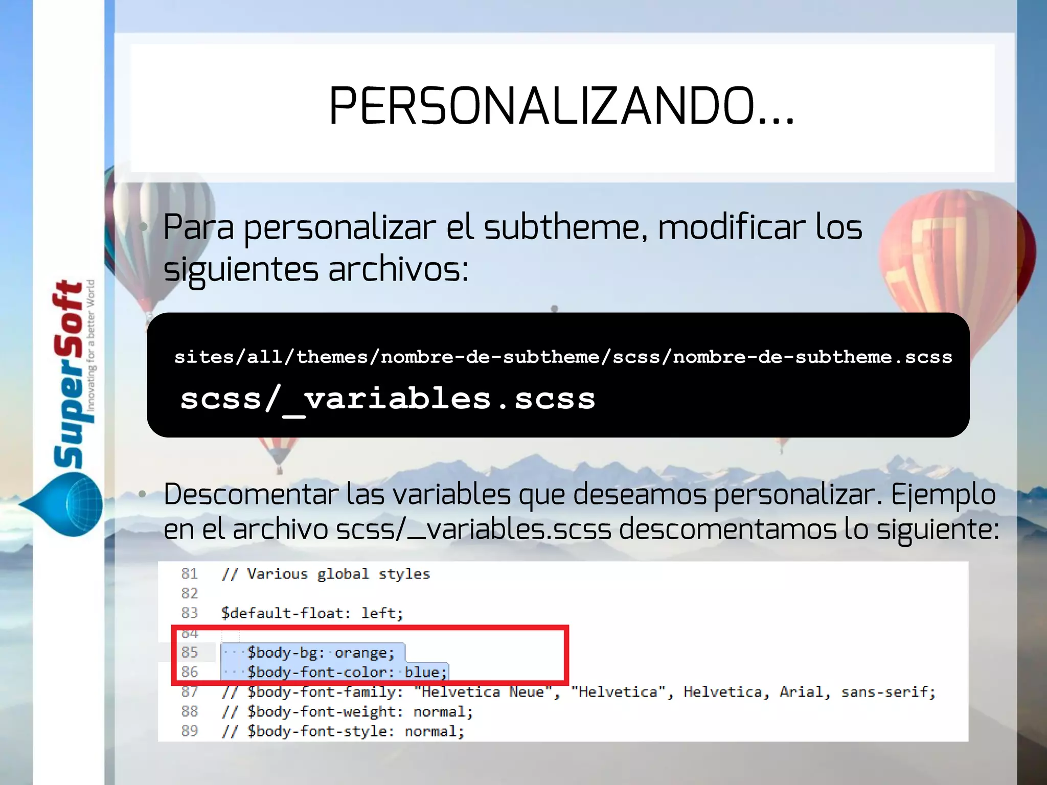 PERSONALIZANDO… 
• Para personalizar el subtheme, modificar los 
siguientes archivos: 
sites/all/themes/nombre-de-subtheme/scss/nombre-de-subtheme.scss 
scss/_variables.scss 
• Descomentar las variables que deseamos personalizar. Ejemplo 
en el archivo scss/_variables.scss descomentamos lo siguiente: 
 