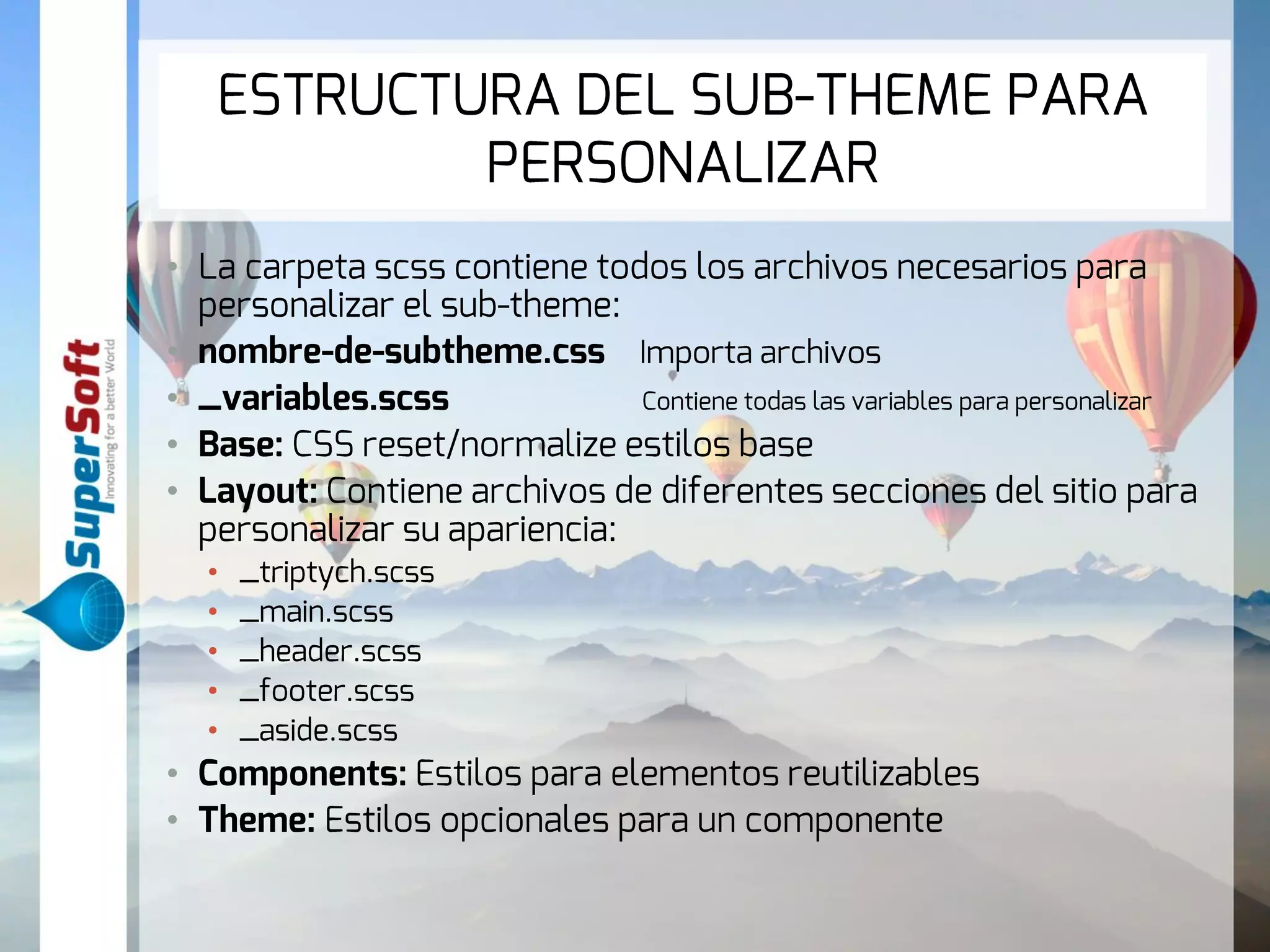 ESTRUCTURA DEL SUB-THEME PARA 
PERSONALIZAR 
• La carpeta scss contiene todos los archivos necesarios para 
personalizar el sub-theme: 
• nombre-de-subtheme.css Importa archivos 
• _variables.scss Contiene todas las variables para personalizar 
• Base: CSS reset/normalize estilos base 
• Layout: Contiene archivos de diferentes secciones del sitio para 
personalizar su apariencia: 
• _triptych.scss 
• _main.scss 
• _header.scss 
• _footer.scss 
• _aside.scss 
• Components: Estilos para elementos reutilizables 
• Theme: Estilos opcionales para un componente 
 