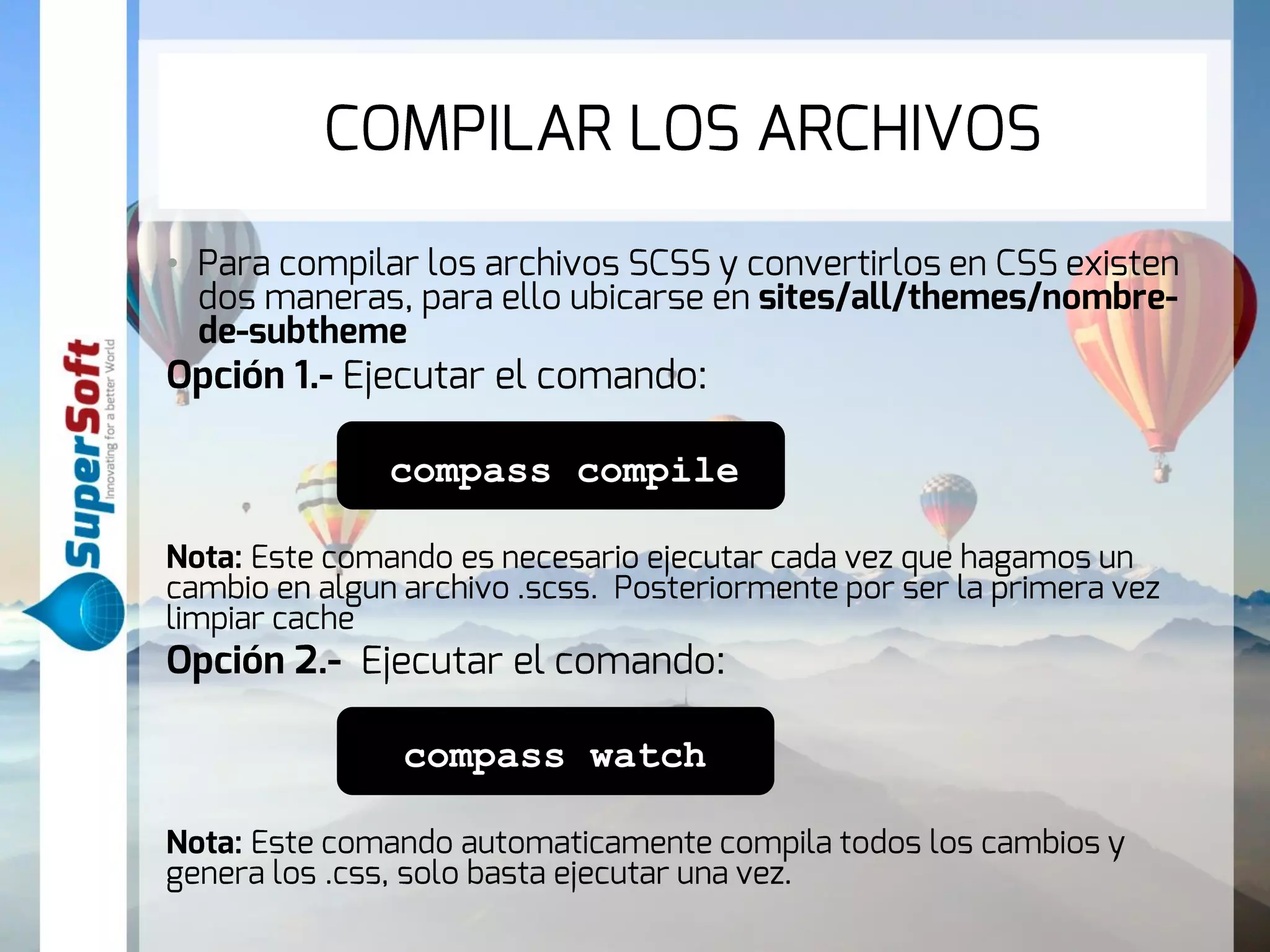 COMPILAR LOS ARCHIVOS 
• Para compilar los archivos SCSS y convertirlos en CSS existen 
dos maneras, para ello ubicarse en sites/all/themes/nombre-de- 
subtheme 
Opción 1.- Ejecutar el comando: 
compass compile 
Nota: Este comando es necesario ejecutar cada vez que hagamos un 
cambio en algun archivo .scss. Posteriormente por ser la primera vez 
limpiar cache 
Opción 2.- Ejecutar el comando: 
compass watch 
Nota: Este comando automaticamente compila todos los cambios y 
genera los .css, solo basta ejecutar una vez. 
 