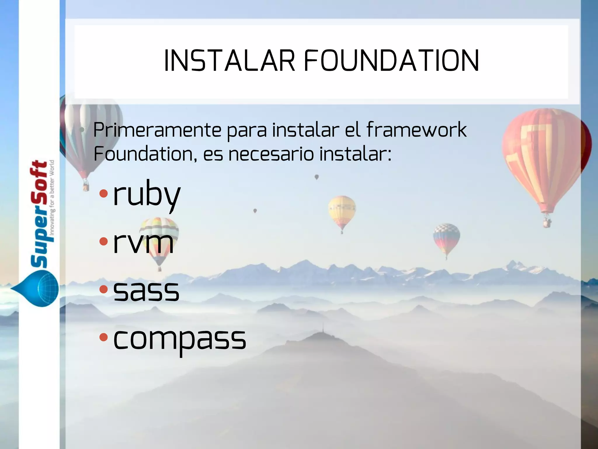 INSTALAR FOUNDATION 
• Primeramente para instalar el framework Foundation, 
es necesario instalar: 
• ruby 
• rvm 
•sass 
•compass 
 