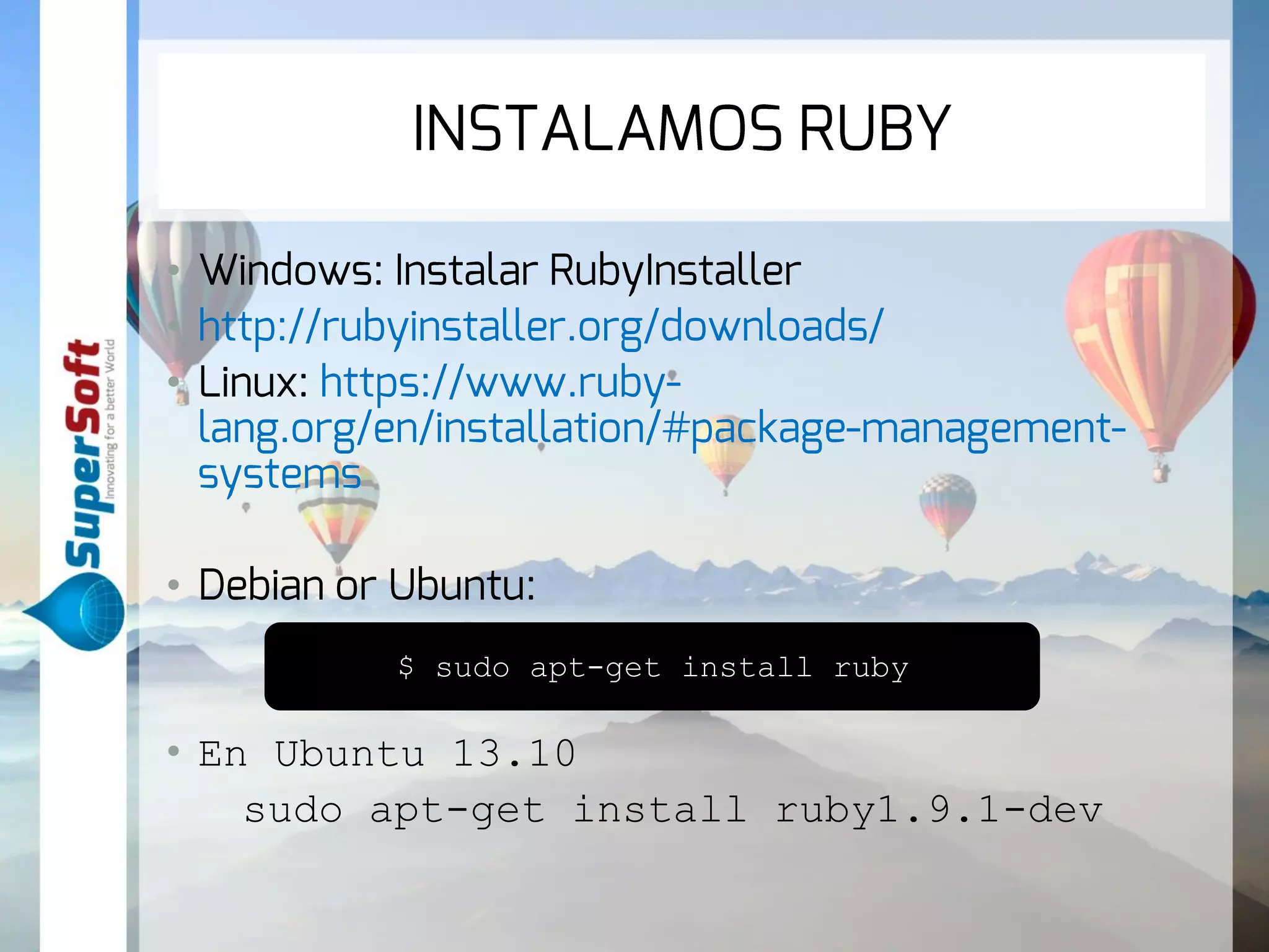 INSTALAMOS RUBY 
• Windows: Instalar RubyInstaller 
• http://rubyinstaller.org/downloads/ 
• Linux: https://www.ruby-lang. 
org/en/installation/#package-management-systems 
• Debian or Ubuntu: 
$ sudo apt-get install ruby 
• En Ubuntu 13.10 
sudo apt-get install ruby1.9.1-dev 
 