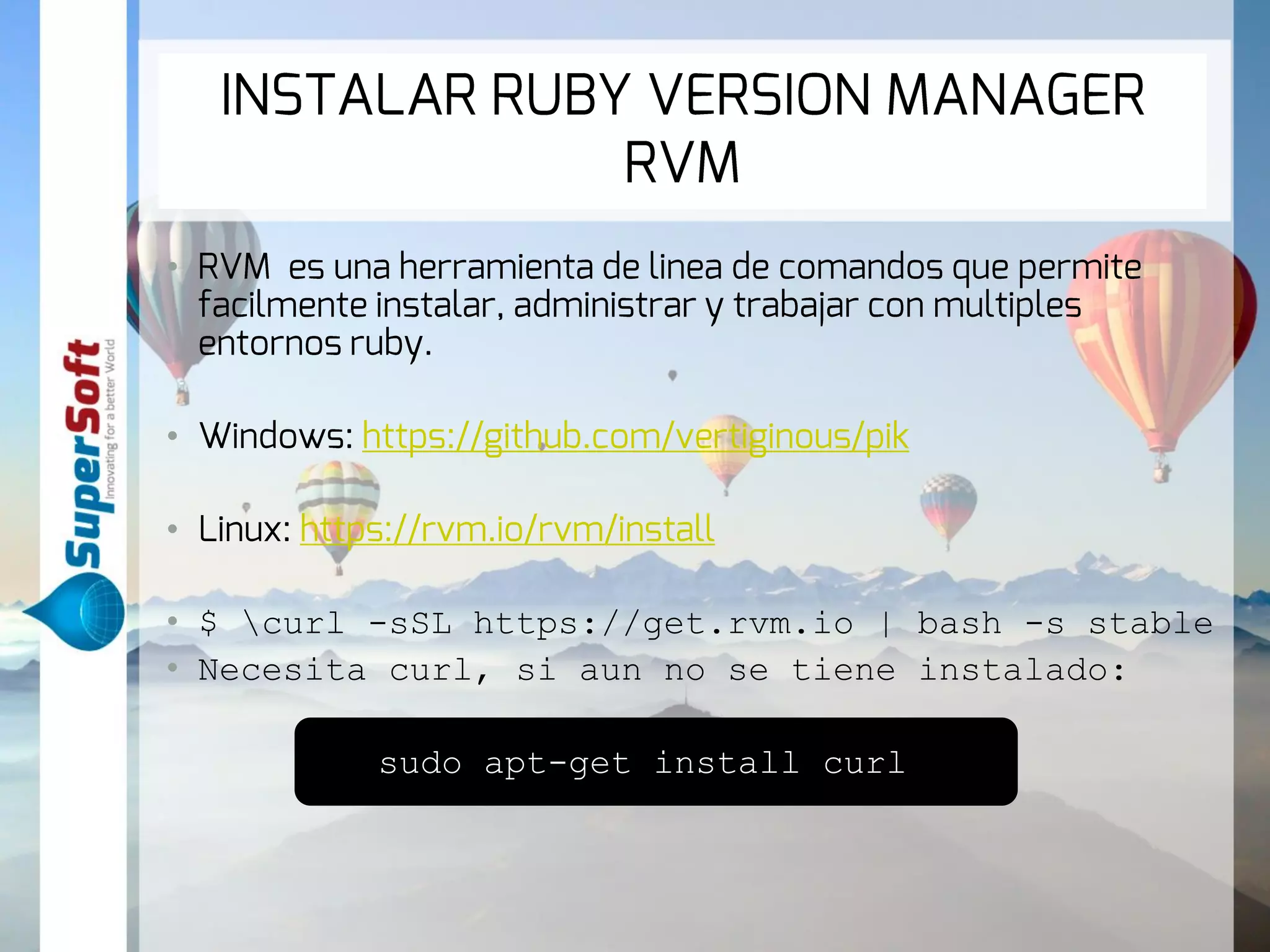 INSTALAR RUBY VERSION MANAGER 
RVM 
• RVM es una herramienta de linea de comandos que permite 
facilmente instalar, administrar y trabajar con multiples entornos 
ruby. 
• Windows: https://github.com/vertiginous/pik 
• Linux: https://rvm.io/rvm/install 
• $ curl -sSL https://get.rvm.io | bash -s stable 
• Necesita curl, si aun no se tiene instalado: 
sudo apt-get install curl 
 