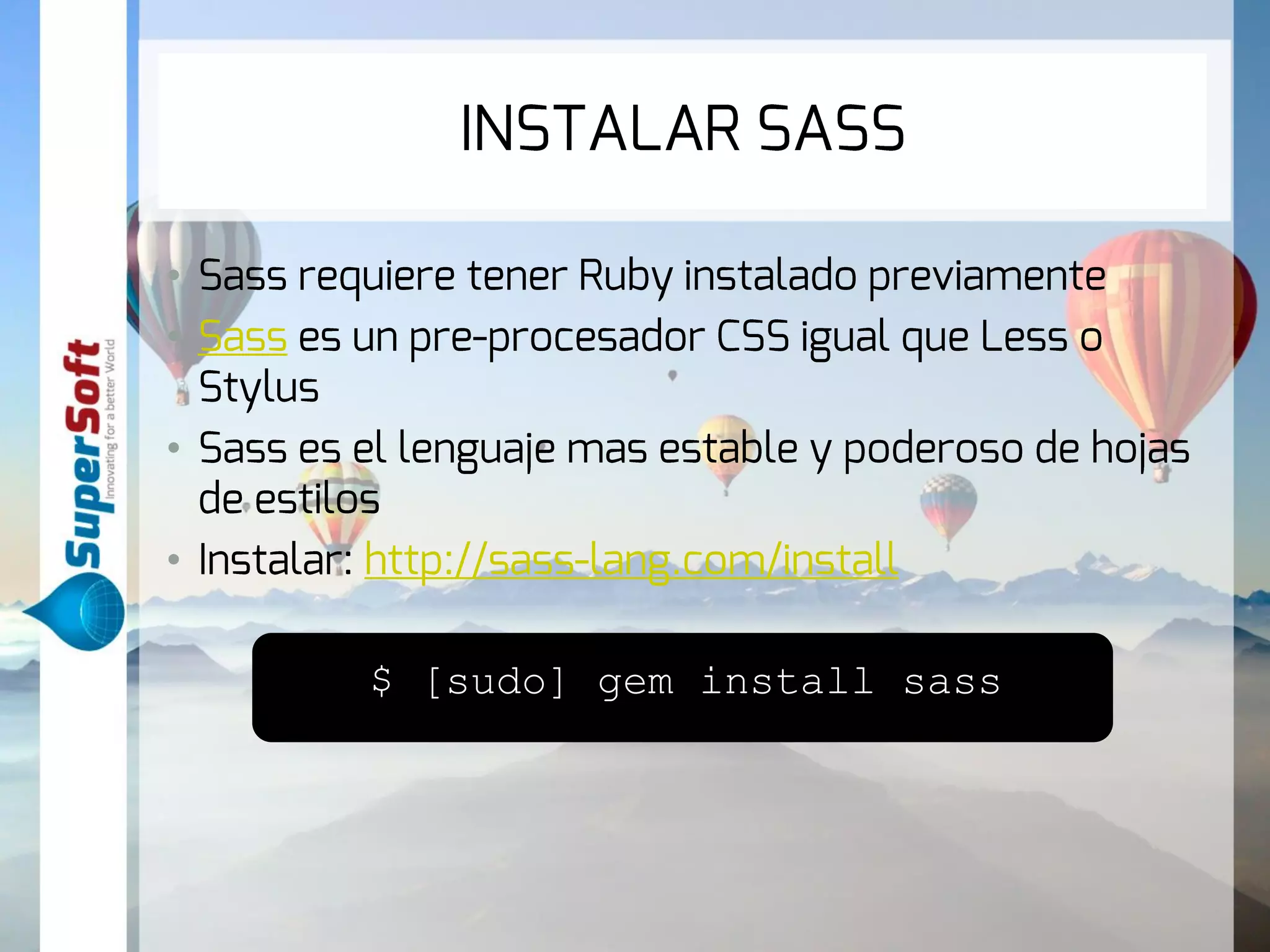INSTALAR SASS 
• Sass requiere tener Ruby instalado previamente 
• Sass es un pre-procesador CSS igual que Less o 
Stylus 
• Sass es el lenguaje mas estable y poderoso de hojas 
de estilos 
• Instalar: http://sass-lang.com/install 
$ [sudo] gem install sass 
 