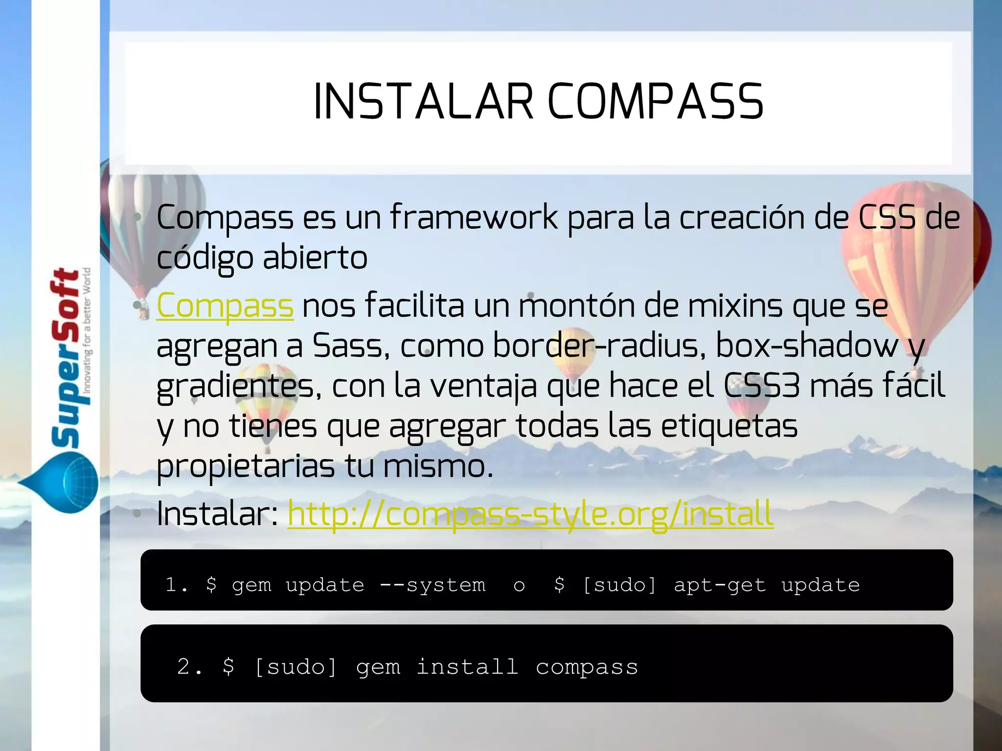 INSTALAR COMPASS 
• Compass es un framework para la creación de CSS 
de código abierto 
• Compass nos facilita un montón de mixins que se 
agregan a Sass, como border-radius, box-shadow y 
gradientes, con la ventaja que hace el CSS3 más fácil 
y no tienes que agregar todas las etiquetas 
propietarias tu mismo. 
• Instalar: http://compass-style.org/install 
1. $ gem update --system o $ [sudo] apt-get update 
2. $ [sudo] gem install compass 
 