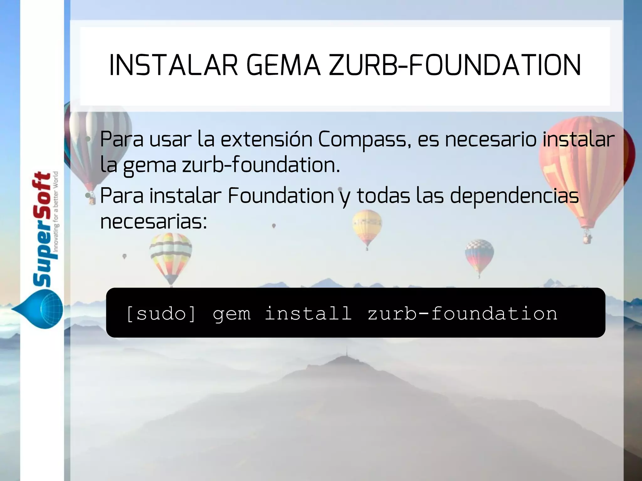 INSTALAR GEMA ZURB-FOUNDATION 
• Para usar la extensión Compass, es necesario 
instalar la gema zurb-foundation. 
• Para instalar Foundation y todas las dependencias 
necesarias: 
[sudo] gem install zurb-foundation 
 
