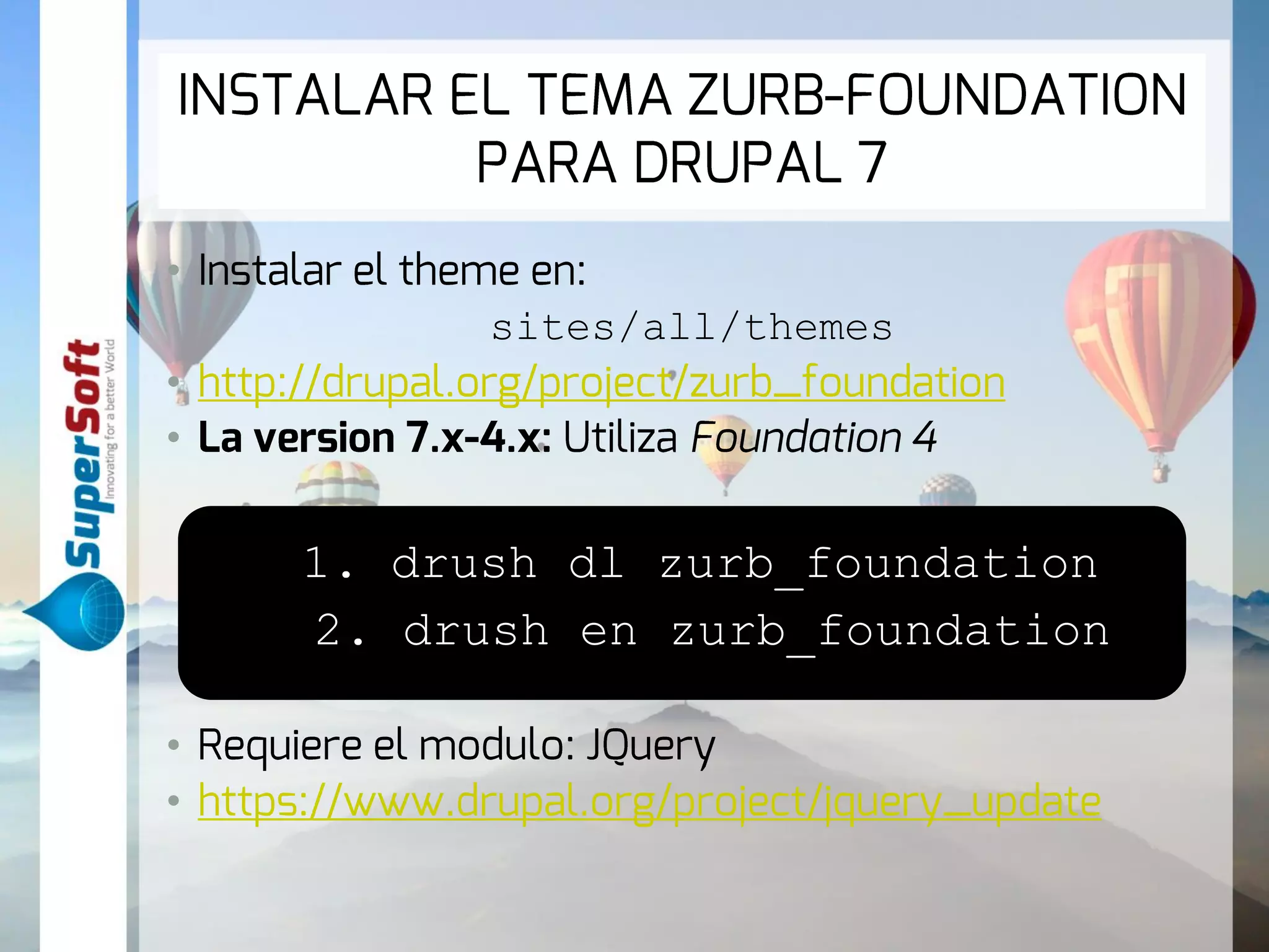 INSTALAR EL TEMA ZURB-FOUNDATION 
PARA DRUPAL 7 
• Instalar el theme en: 
sites/all/themes 
• http://drupal.org/project/zurb_foundation 
• La version 7.x-4.x: Utiliza Foundation 4 
1. drush dl zurb_foundation 
2. drush en zurb_foundation 
• Requiere el modulo: JQuery 
• https://www.drupal.org/project/jquery_update 
 