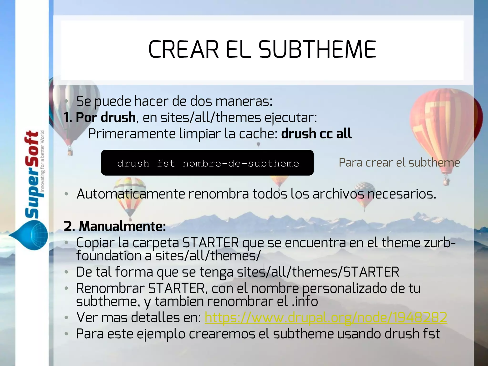 CREAR EL SUBTHEME 
• Se puede hacer de dos maneras: 
1. Por drush, en sites/all/themes ejecutar: 
1. Primeramente limpiar la cache: drush cc all 
drush fst nombre-de-subtheme Para crear el subtheme 
• Automaticamente renombra todos los archivos necesarios. 
2. Manualmente: 
• Copiar la carpeta STARTER que se encuentra en el theme zurb-foundation 
a sites/all/themes/ 
• De tal forma que se tenga sites/all/themes/STARTER 
• Renombrar STARTER, con el nombre personalizado de tu 
subtheme, y tambien renombrar el .info 
• Ver mas detalles en: https://www.drupal.org/node/1948282 
• Para este ejemplo crearemos el subtheme usando drush fst 
 