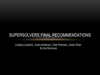 SUPERSOLVERS FINAL RECOMMENDATIONS

  Lindsay Laskaris, Justin Anderson, Cole Petersen, Julian Chan
                          & Lisa Gonouya
 