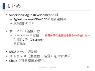 まとめ
• Supersonic Agile Developmentとは
– Agile+Usecase+MDA+DDDの超音速開発
– 成果型SIモデル
• サービス（価値）は
– ユースケース定額
– 生産性2倍（2x Speed）
– 品質保証
• MDAツールで装備
• メトリクス（生産性、品質）を常に共有
• Cloudで開発環境を提供
COPYRIGHTS S.YOSHIHRA 33
※具体的な生産性を謳うのは他にない
 