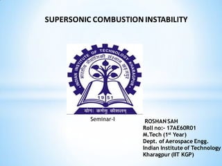 Seminar-I ROSHAN SAH
Roll no:- 17AE60R01
M.Tech (1st Year)
Dept. of Aerospace Engg.
Indian Institute of Technology
Kharagpur (IIT KGP)
SUPERSONIC COMBUSTIONINSTABILITY
 