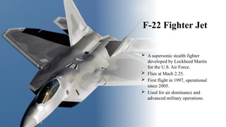 F-22 Fighter Jet
 A supersonic stealth fighter
developed by Lockheed Martin
for the U.S. Air Force.
 Flies at Mach 2.25.
 First flight in 1997, operational
since 2005.
 Used for air dominance and
advanced military operations.
 