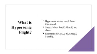 What is
Hypersonic
Flight?
 Hypersonic means much faster
than sound.
 Speed: Mach 5 (6,125 km/h) and
above.
 Examples: NASA X-43, SpaceX
Starship.
 