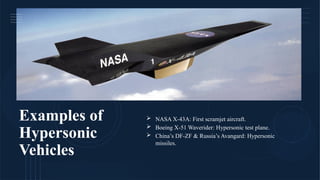 Examples of
Hypersonic
Vehicles
 NASA X-43A: First scramjet aircraft.
 Boeing X-51 Waverider: Hypersonic test plane.
 China’s DF-ZF & Russia’s Avangard: Hypersonic
missiles.
 