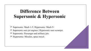 Difference Between
Supersonic & Hypersonic
 Supersonic: Mach 1-5 | Hypersonic: Mach 5+
 Supersonic uses jet engines | Hypersonic uses scramjet.
 Supersonic: Passenger and military jets.
 Hypersonic: Missiles, space travel.
 