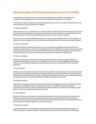 Una generación que seguramente produjo grandes ingenieros y desarrolladores inspirados en las 
innovaciones tecnológicas que en su momento eran imposibles de imaginar en una realidad. 
A continuación repasamos algunos avances tecnológicos que no tuvieron que esperar al 2062 (año en el que 
se ambienta la serie) para convertirse en realidad: 
1. Relojes inteligentes 
Administrar la vida con un dispositivo en la muñeca era algo completamente impensable en la época en la que 
Los Supersónicos salió al aire. Un dispositivo parecido a un reloj funcionaba como una pantalla para que las 
personas pudiesen realizar video llamadas y ejecutar otras funciones de la vida cotidiana. 
Hoy en día no es nada descabellado y productos como Samsung Gear, Motorola 360, Sony Smartwatch, LG 
watch entre otros empiezan a tomarse el mercado que realiza apertura a las llamadas tecnologías vestibles. 
2. Televisores gigantes 
Paneles de tamaños impresionantes a todo color y con imágenes que saltaban de la pantalla ahora son 
posibles con televisores que cada vez son de mayor tamaño y más delgados. Los televisores de resolución 4K 
marcan la tendencia a futuro y su amplia conectividad hacen que sean más inteligentes y puedan tener una 
gran parte de las funciones que se mostraban en la caricatura animada de los Supersónicos. 
3. Periódicos digitales 
Si bien no tienen el mismo diseño que las versiones impresas (como se ve en la imagen) debido a su 
naturaleza, los portales de noticias son una realidad. La información de medios digitales se distribuye por 
internet y son visualizados y adaptados automáticamente en una gran variedad de formatos incluyendo 
televisores. 
4. Video llamadas 
Hablar con personas desde la distancia a través de una pantalla no es nada del otro mundo. La gran mayoría 
de servicios de mensajería instantánea como Skype, Hangouts y hasta Facebook tienen la funcionalidad de 
hacer video llamadas para tener una imagen en tiempo real de la persona con la que se está hablando. Algo 
completamente común en estos tiempos pero imposible de imaginar en los años 60. 
5. Asistentes virtuales 
RUDI era la computadora de Súper Sónico que básicamente le arreglaba la vida con sólo hablarle y hacerle 
preguntas. Los asistentes virtuales controlados por voz ya son una realidad y cada día mejoran su 
comprensión entre idiomas y acentos. Ejemplos de asistentes virtuales son el famoso Siri de Apple, Google 
Now y el más reciente desarrollo de Microsoft, Cortana. 
6. Casa Inteligente 
Encender el televisor con el celular, controlar la lavadora desde el cuarto, revisar la nevera mientras se ve 
televisión, graduar la temperatura automáticamente son algunas de las tantas funciones que tienen las 
soluciones de domótica que actualmente implementan las diferentes fabricantes. Samsung Smarthome es un 
claro ejemplo de un hogar integrado a un sistema informático. 
7. Bandas caminadoras 
La sensación de tener una cantidad de bandas móviles donde las personas se paraban para llegar a su 
destino era algo incomodo al imaginar el nivel de flojera que el hombre podría alcanzar con la tecnología. 
 