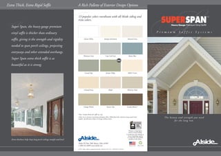 F
S
The beauty and strength you need
for the long run.
P r e m i u m S o f f i t S y s t e m s
A Rich Pallette of Exterior Design OptionsExtra Thick, Extra Rigid Soffit
Alside PO Box 2010 Akron, Ohio 44309
1-800-922-6009 www.alside.com
© 2011 Alside. Alside is a registered trademark. Printed in USA 5/11 7.5M/COB 75-2552-01
Please recycle
Glacier White Antique Parchment Natural Linen
Platinum Gray Cape Cod Gray Mystic Blue
Coastal Sage Juniper Ridge Adobe Cream
Colonial Ivory Maple Monterey Sand
Vintage Wicker Tuscan Clay London Brown*
15 popular colors coordinate with all Alside siding and
trim colors.
*Note: London Brown for soffit use only.
Colors are as accurate as printing techniques allow. Make final color selections using actual vinyl
samples. Specifications subject to change without notice.
SSuper Span, the heavy gauge premium
vinyl soffit is thicker than ordinary
soffit, giving it the strength and rigidity
needed to span porch ceilings, projecting
entryways and other extended overhangs.
Super Span extra thick soffit is as
beautiful as it is strong.
Extra thickness helps keep long porch ceilings straight and level.
Pertains to SuperSpan
used as vertical siding.
Consult the VSI website at
www.vinylsiding.org for
a current list of certified
products and colors.
NEW!
 
