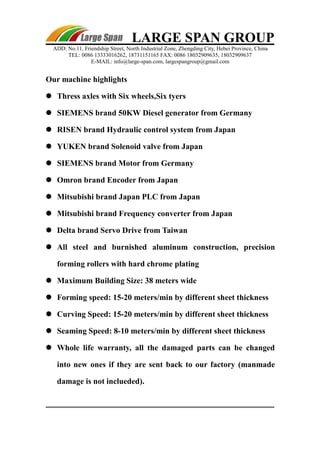 LARGE SPAN GROUP 
ADD: No.11, Friendship Street, North Industrial Zone, Zhengding City, Hebei Province, China 
TEL: 0086 13333016262, 18731151165 FAX: 0086 18032909635, 18032909637 
E-MAIL: info@large-span.com, largespangroup@gmail.com 
Our machine highlights 
 Thress axles with Six wheels,Six tyers 
 SIEMENS brand 50KW Diesel generator from Germany 
 RISEN brand Hydraulic control system from Japan 
 YUKEN brand Solenoid valve from Japan 
 SIEMENS brand Motor from Germany 
 Omron brand Encoder from Japan 
 Mitsubishi brand Japan PLC from Japan 
 Mitsubishi brand Frequency converter from Japan 
 Delta brand Servo Drive from Taiwan 
 All steel and burnished aluminum construction, precision 
forming rollers with hard chrome plating 
 Maximum Building Size: 38 meters wide 
 Forming speed: 15-20 meters/min by different sheet thickness 
 Curving Speed: 15-20 meters/min by different sheet thickness 
 Seaming Speed: 8-10 meters/min by different sheet thickness 
 Whole life warranty, all the damaged parts can be changed 
into new ones if they are sent back to our factory (manmade 
damage is not inclueded). 
 