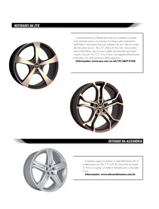 Destaque na Alexandria Store
A empresa sugere aos leitores a roda Mak Variant 20. O
modelo possui aro 20x 7,5” e ET 42. Disponível na furação
5x105 na cor prata, o modelo é indicado para o Chevrolet
Cruze.
Informações: www.alexandriastore.com.br
Novidades na ZYX
A recém-lançada Zyx Wheels está cheia de novidades e promete
muita inovação para a sua caranga. A começar pelo acabamento
Gold Edition, uma pintura fosca em sobretons de ouro. Mas as novida-
des não param por aí. Z6 e Z7, ambas na foto com o novo acaba-
mento Gold Edition, são os novos modelos de redondas que trazem
ousadia: aros em 19 x 7,5”, 4 ou 5 furos, uma pegada diferente para
você rodar com muita presença e plena segurança.
Informações: www.zyx.com ou tel.(19) 3847-9150.
 