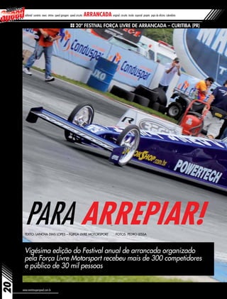 20
www.revistasuperspeed.com.br
Vigésima edição do Festival anual de arrancada organizado
pela Força Livre Motorsport recebeu mais de 300 competidores
e público de 30 mil pessoas
PARA ARREPIAR!Texto: Lanova Dias Lopes – Força Livre Motorsport Fotos: Pedro Lessa
20º Festival Força Livre de Arrancada – Curitiba (PR)
editorial sumário news vitrine speed garagem speed circuito arrancada original circuito inside especial projeto papo de oficina calendário
 