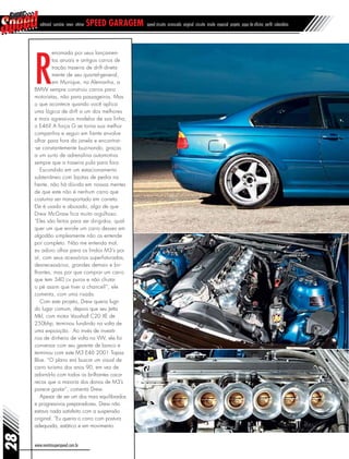 editorial sumário news vitrine speed garagem speed circuito arrancada original circuito inside especial projeto papo de oficina perfil calendário
www.revistasuperspeed.com.br
28
R
enomada por seus lançamen-
tos anuais e antigos carros de
tração traseira de drift direta-
mente de seu quartel-general,
em Munique, na Alemanha, a
BMW sempre construiu carros para
motoristas, não para passageiros. Mas
o que acontece quando você aplica
uma lógica de drift a um dos melhores
e mais agressivos modelos de sua linha,
o E46? A força G se torna sua melhor
companhia e seguir em frente envolve
olhar para fora da janela e encontrar-
-se constantemente buzinando, graças
a um surto de adrenalina automotiva
sempre que a traseira pula para fora.
Escondido em um estacionamento
subterrâneo com lajotas de pedra na
frente, não há dúvida em nossas mentes
de que este não é nenhum carro que
costuma ser transportado em carreta.
Ele é usado e abusado, algo de que
Drew McGraw fica muito orgulhoso.
“Eles são feitos para ser dirigidos, qual-
quer um que enrole um carro desses em
algodão simplesmente não os entende
por completo. Não me entenda mal,
eu adoro olhar para os lindos M3’s por
aí, com seus acessórios superfaturadas,
desnecessários, grandes demais e bri-
lhantes, mas por que comprar um carro
que tem 340 cv puros e não chutar
o pé assim que tiver a chance?”, ele
comenta, com uma risada.
Com este projeto, Drew queria fugir
do lugar comum, depois que seu Jetta
Mkl, com motor Vauxhall C20 XE de
250bhp, terminou fundindo na volta de
uma exposição. Ao invés de investir
rios de dinheiro de volta no VW, ele foi
conversar com seu gerente de banco e
terminou com este M3 E46 2001 Topaz
Blue. “O plano era buscar um visual de
carro turismo dos anos 90, em vez de
adorná-lo com todos os brilhantes caca-
recos que a maioria dos donos de M3’s
parece gostar”, comenta Drew.
Apesar de ser um dos mais equilibrados
e progressivos preparadores, Drew não
estava nada satisfeito com a suspensão
original. “Eu queria o carro com postura
adequada, estático e em movimento.
 