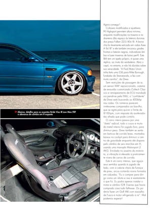 Abaixo, detalhe para os assentos Bride Vios III Low Max FRP
e alavanca de câmbio em H exposta
Agora consegui”.
Coilovers modificados e ajustáveis
FK Highsport permitem altura mínima,
enquanto modificações na traseira e na
dianteira dão espaço às laterais duronas
dos pneus Falken 225/40x18. A borra-
cha foi levemente esticada em rodas Azev
A 9x18” e ele também encaixou grades
frontais e laterais negras, indicadores âm-
bar e luzes traseiras de baixo perfil. Este
BM tem um apelo próprio, é quase uma
réplica, ao invés da verdadeira. Abra o
capô, no entanto, e não há dúvidas sobre
sua veracidade. “A Fluid Motor Union
tinha feito uma E36 para Mike Burrough,
fundador da Stanceworks, e fez com
muito carinho”, diz Drew.
Sem restrições de passagem de ar,
um sensor MAF reposicionado, sistema
de exaustão customizado Coltech Clas-
sics e remapeamento de ECU mandado
via pendrive pela FMU, o “confidente”
de Drew está buscando os 400bhp
nas rodas. Os números parecem
irrelevantes comparados ao barulho,
que se agita para quicar o limite de
8100rpm, com resposta do acelerador
tão afiada que pode cortá-lo.
O carro inteiro passou por uma
“dieta” radical, todo o couro e muito
do metal interno foi jogado fora, para
diminuir peso. Drew também se senta
em bancos de corrida leves, montados
baixos no cockpit para diminuir o cen-
tro de gravidade enquanto ele dispara
pelo câmbio de seis marchas em H,
usando uma manopla Motorsport 2
AKG. Enrolado no assento do motoris-
ta, a vibração é elevada a praticamen-
te níveis de carros de corrida.
Este é um carro intenso, que aguça
seus sentidos quando é jogado de
lado, com a cabine cheia de fumaça
de pneu, arcos cortando novos formatos
em calçadas. “Eu o comprei para diri-
gir como um idiota e isso é exatamente
o que fiz. Eu podia apenas instalar o
motor e câmbio E28 5-series que havia
comprado caso tudo falhasse. Ou po-
deria fazer um Golf Mkl com assoalho
de Fusca e motor refrigerado a ar”. Mal
podemos esperar!
 