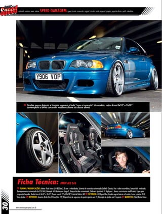 www.revistasuperspeed.com.br
30
editorial sumário news vitrine speed garagem speed circuito arrancada original circuito inside especial projeto papo de oficina perfil calendário
Ficha Técnica: BMW M3 E46
Tuning/Modificações: Motor Fluid Union S54 B32 de 3.2l com 6 velocidades; Sistema de exaustão customizado Colltech Classics; Fios e cabos escondidos; Sensor MAF realocado;
Remapeamento customizado de ECU FMU; Manopla AKG Motorsport Stage 2; Tanque de óleo customizado; Coilovers ajustáveis FK Highsport ; Bancos e estruturas modificados; Capas para
suspensão bespoke; Rodas Azev A 8x18” e 9x18”; Pneus Azev A 225/40x18”; Freio de fábrica M3 Exterior: M3 Topaz Blue; Grades negras laterais e frontais; Luzes traseiras 318i;
Setas âmbar Interior: Assentos Bride Vios III Low Max FRP; Dispositivos de segurança de quatro pontos em 3”; Manopla de câmbio em H exposta Quem fez: Fluid Motor Union
Grades negras laterais e frontais sugerem o lado “mau e invocado” do modelo; rodas Azev 8x18” e 9x18”
contemplam o BMW com estilo moderno diante da classe alemã
 