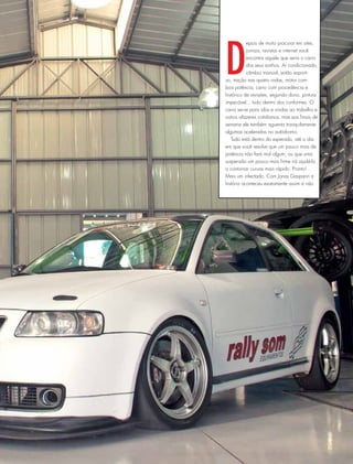 D
epois de muito procurar em sites,
jornais, revistas e internet você
encontra aquele que seria o carro
dos seus sonhos. Ar condicionado,
câmbio manual, jeitão esporti-
vo, tração nas quatro rodas, motor com
boa potência, carro com procedência e
histórico de revisões, segundo dono, pintura
impecável... tudo dentro dos conformes. O
carro serve para idas e vindas ao trabalho e
outros afazeres cotidianos, mas aos finais de
semana ele também aguenta tranquilamente
algumas aceleradas no autódromo.
Tudo está dentro do esperado, até o dia
em que você resolve que um pouco mais de
potência não fará mal algum, ou que uma
suspensão um pouco mais firme irá ajudá-lo
a contornar curvas mais rápido. Pronto!
Mais um infectado. Com Jonas Gasparin a
história aconteceu exatamente assim e não
 