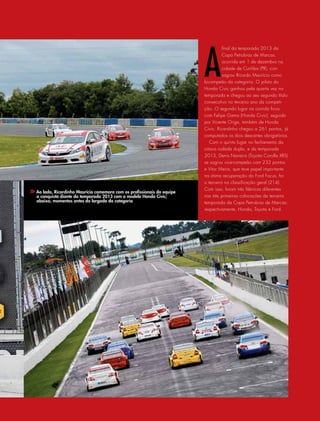 A
final da temporada 2013 da
Copa Petrobras de Marcas,
ocorrida em 1 de dezembro na
cidade de Curitiba (PR), con-
sagrou Ricardo Maurício como
bicampeão da categoria. O piloto do
Honda Civic ganhou pela quarta vez na
temporada e chegou ao seu segundo título
consecutivo no terceiro ano da competi-
ção. O segundo lugar na corrida ficou
com Felipe Gama (Honda Civic), seguido
por Vicente Orige, também de Honda
Civic. Ricardinho chegou a 261 pontos, já
computados os dois descartes obrigatórios.
Com o quinto lugar no fechamento da
oitava rodada dupla, e da temporada
2013, Denis Navarro (Toyota Corolla XRS)
se sagrou vice-campeão com 232 pontos
e Vitor Meira, que teve papel importante
na ótima recuperação do Ford Focus, foi
o terceiro na classificação geral (214).
Com isso, foram três fábricas diferentes
nas três primeiras colocações da terceira
temporada da Copa Petrobras de Marcas:
respectivamente, Honda, Toyota e Ford.
Ao lado, Ricardinho Maurício comemora com os profissionais da equipe
a conquista diante da temporada 2013 com o modelo Honda Civic;
abaixo, momentos antes da largada da categoria
 