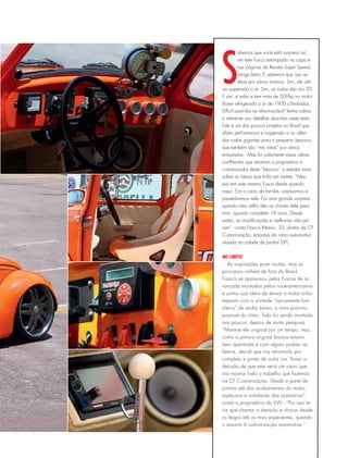S
abemos que você está surpreso ao
ver este Fusca estampado na capa e
nas páginas da Revista Super Speed,
amigo leitor. E sabemos que isso se
deve por vários motivos. Sim, ele utili-
za suspensão a ar. Sim, as rodas são aro 20.
E sim, é turbo e tem mais de 300hp no motor
Boxer refrigerado a ar de 1900 cilindradas.
Difícil assimilar as informações? Tenha calma
e atente-se aos detalhes descritos neste texto.
Este é um dos poucos projetos no Brasil que
aliam performance e suspensão a ar, além
das rodas gigantes para o pequeno besouro,
que também são “má vistas” por vários
entusiastas. Mas foi justamente essas ideias
conflitantes que atraíram o proprietário e
customizador deste “besouro” a estudar mais
sobre as ideias que tinha em mente. “Meu
pai tem este mesmo Fusca desde quando
nasci. Era o carro da família, viajávamos e
passeávamos nele. Foi uma grande surpresa
quando meu velho deu as chaves dele para
mim, quando completei 18 anos. Desde
então, as modificações e melhorias não pa-
ram”, conta Francis Ribeiro, 32, diretor da CF
Customização, empresa do ramo automotivo
situada na cidade de Jundiaí (SP).
No limits!
As inspirações eram muitas, mas as
principais vinham de fora do Brasil.
Francis se apaixonou pelos Fuscas de ar-
rancada montados pelos norte-americanos
e juntou sua ideia de deixar o motor turbo
exposto com a vontade “tipicamente bra-
sileira” de andar baixo, o mais próximo
possível do chão. Tudo foi sendo montado
aos poucos, depois de muita pesquisa.
“Mantive ele original por um tempo, mas
como a pintura original branca estava
bem queimada e com alguns podres na
lateria, decidi que iria reforma-lo por
completo e pintar de outra cor. Tomei a
decisão de que este seria um carro que
iria mostrar todo o trabalho que fazemos
na CF Customização. Desde a parte de
pintura até dos acabamentos do motor,
tapeçaria e instalação dos acessórios”,
conta o proprietário do VW - “Por isso te-
ria que chamar a atenção e chocar desde
os leigos até os mais experientes, quando
o assunto é customização automotiva ”.
 