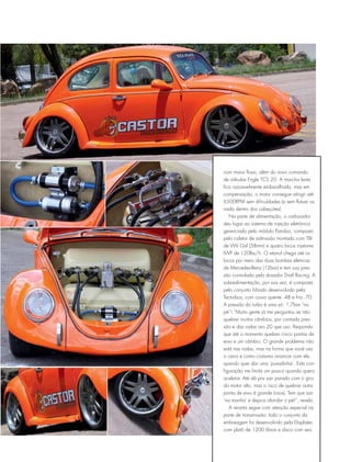 com maior fluxo, além do novo comando
de válvulas Engle TCS 20. A marcha lenta
fica razoavelmente embaralhada, mas em
compensação, o motor consegue atingir até
6500RPM sem dificuldades (e sem flutuar os
nada dentro dos cabeçotes).
Na parte de alimentação, o carburador
deu lugar ao sistema de injeção eletrônica
gerenciado pelo módulo Pandoo, composto
pelo coletor de admissão montado com TBI
de VW Gol (58mm) e quatro bicos injetores
IWP de 120lbs/h. O etanol chega até os
bicos por meio das duas bombas elétricas
de Mercedes-Benz (12bar) e tem sua pres-
são controlada pelo dosador Draft Racing. A
sobrealimentação, por sua vez, é composta
pelo conjunto híbrido desenvolvido pela
Tecturbos, com caixa quente .48 e fria .70.
A pressão do turbo é uma só: 1,7bar “no
pé”! “Muita gente já me perguntou se não
quebrei muitos câmbios, por contada pres-
são e das rodas aro 20 que uso. Respondo
que até o momento quebrei cinco pontas de
eixo e um câmbio. O grande problema não
está nas rodas, mas na forma que você usa
o carro e como costuma arrancar com ele,
quando quer dar uma ‘puxadinha’. Esta con-
figuração me limita um pouco quando quero
acelerar. Até dá pra sair parado com o giro
do motor alto, mas o risco de quebrar outra
ponta de eixo é grande (risos). Tem que sair
‘na manha’ e depois afundar o pé!”, revela.
A receita segue com atenção especial na
parte de transmissão: todo o conjunto da
embreagem foi desenvolvido pela Displatec
com platô de 1200 libras e disco com seis
 