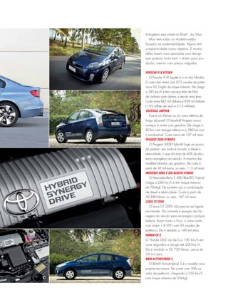 hidrogênio seja viável no Brasil”, diz Silva.
Mas nem todos os modelos estão
focados na sustentabilidade. Alguns tem
a esportividade como objetivo. E muitos
deles fazem suas aparições com design
que poderia muito bem ir direto para pro-
dução, mesmo com preços salgados.
Porsche 918 Spyder
O Porsche 918 Spyder é o rei dos híbridos.
O carro tem motor com 875 cavalos de potên-
cia e 93,5 kgfm de torque máximo. Ele chega
a 345 km/h e tem carcaça feita de fibra
de carbono para deixar o veículo mais leve.
Custa entre 845 mil dólares e 929 mil dólares
(1,95 milhão de reais e 2,15 milhões).
Vauxhall Ampera
Esse é um híbrido ou um carro elétrico de
longo alcance? O Vauxhall Ampera nunca
começa a andar com gasolina. Ele chega a
80 km com energia elétrica e a 580 km com
o combustível. Custa cerca de 107 mil reais.
Peugeot 3008 Hybrid4
O Peugeot 3008 Hybrid4 foge um pouco
do padrão: seu motor é movido a diesel e
eletricidade, o que dá mais de 40% de efici-
ência energética ao veículo. A maioria dos
modelos híbridos usa gasolina. Ele custa a
partir de 36 mil euros, ou seja, 113 mil reais.
Mercedes-Benz E 300 BlueTEC Hybrid
O Mercedes-Benz E 300 BlueTEC Hybrid
chega a 240 km/h e tem torque máximo
de 70mkgf. Ele também usa a combinação
de diesel e eletricidade. Custa a partir de
39.880 libras, ou seja, 147 mil reais.
Lexus CT 200h
O Lexus CT 200h não precisa ser ligado
na tomada. Ele converte a energia das fre-
nagens do veículo para recarregar a própria
bateria. Assim como o Prius, o carro conta
com motor 1.8 VVT-i com 99 cavalos de
potência. Ele é vendido a 149 mil reais.
Honda CR-Z
O Honda CR-Z vai de 0 a 100 km/h em
nove segundos e atinge até 200 km/h.
Ele é vendido a 20.750 libras, cerca de
74 mil reais.
BMW ActiveHybrid 3
O BMW ActiveHybrid 3 é o modelo mais
potente da marca. Ele conta com 306 ca-
valos de potência, chegando a 250 km/h
com torque máximo de 50mkgf.
 