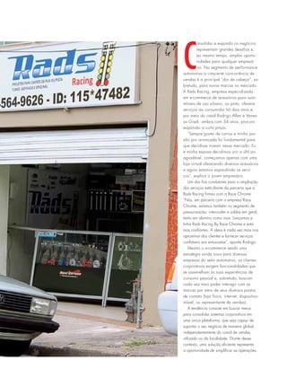 C
onsolidar e expandir os negócios
representam grandes desafios e,
ao mesmo tempo, amplas oportu-
nidades para qualquer empresá-
rio. No segmento de performance
automotiva a crescente concorrência de
vendas é a principal “dor de cabeça”, so-
bretudo, para novas marcas no mercado.
A Rads Racing, empresa especializada
em e-commerce de acessórios para auto-
móveis de uso urbano, ou pista, oferece
serviços ao consumidor há dois anos e,
por meio do casal Rodrigo Allan e Vanes-
sa Giseli, ambos com 34 anos, procura
expansão a curto prazo.
“Sempre gostei de carros e minha pai-
xão por arrancada foi fundamental para
que decidisse investir nesse mercado. Eu
e minha esposa decidimos unir o últil ao
agradável, começamos apenas com uma
loja virtual oferecendo diversos acessórios
e agora estamos expandindo os servi-
ços”, explica o jovem empresário.
Um dos fios condutores para a ampliação
dos serviços está diante da parceria que a
Rads Racing firmou com a Race Chrome.
“Nós, em parceria com a empresa Race
Chrome, estamos também no segmento de
pressurização, intercooler e soldas em geral,
tanto em alumíno como inox. Lançamos a
linha Rads Racing By Race Chrome e esta-
mos confiantes. A ideia é cada vez mais nos
aproximar dos clientes e fornecer serviços
confiáveis aos entusiastas”, aponta Rodrigo.
Mesmo o e-commerce sendo uma
estratégia ainda nova para diversas
empresas do setor automotivo, os clientes
corporativos exigem funcionalidades que
se assemelham às suas experiências de
consumo pessoal e, sobretudo, buscam
cada vez mais poder interagir com as
marcas por meio de seus diversos pontos
de contato (loja física, internet, dispositivo
móvel, ou representante de vendas).
A tendência consiste em buscar meios
para consolidar sistemas corporativos em
uma única plataforma, que seja capaz de
suportar o seu negócio de maneira global,
independentemente do canal de vendas
utilizado ou da localidade. Diante desse
contexto, uma solução eficiente representa
a oportunidade de simplificar as operações.
 