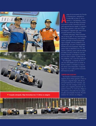 A
etapa de encerramento da Fórmula
3 Sul-americana, realizada em
Curitiba (PR) nos dias 31 de no-
vembro e 1 de dezembro, contou
com vitórias de Felipe Guimarães
na primeira corrida e Leonardo de Souza
pela segunda fase da rodada. O argentino
Bruno Etman garantiu o título da F-3 Light
ao assegurar o segundo lugar, atrás de seu
principal adversário Artur Fortunato.
Campeão antecipado, Felipe Guimarães
não só venceu pela 13ª vez nesta temporada
da Fórmula 3 Sul-americana, como também
mostrou superação no final da temporada.
Logo na largada, ele teve problemas e, do
segundo lugar, caiu para o final do pelotão.
Durante prova de recuperação, Felipe ultra-
passou todos os adversários e na 13ª volta
assumiu a liderança, pouco antes da entrada
do Safety Car para a retirada do carro de
Gustavo Myasava, que escapou na entrada
da Curva Zero e capotou. O piloto não so-
freu problemas, mas o carro ficou danificado.
Na relargada, o campeão de 2013
não teve dificuldades para se manter na
frente e ampliar a vantagem e a marca
de vitórias numa temporada. O segundo
lugar ficou com o pole position Leonardo
de Souza na corrida 1.
Campeón sabe lo que hace
Na Fórmula 3 Sul-americana Light o
argentino Bruno Etman garantiu o título ao
assegurar o segundo lugar, atrás de seu
principal adversário Artur Fortunato, que
venceu, mas não conseguiu evitar a con-
quista, pois o argentino precisava de 12
pontos e marcou 15. Com isso, chegou a
257 pontos e não pode mais ser supera-
do pelo vice-campeão Fortunato. Ricardo
Landucci foi o terceiro na categoria.Campeão antecipado, Felipe Guimarãoes teve 13 vitórias na categoria
 
