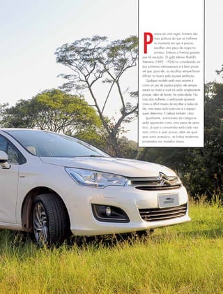 P
arece ser uma regra: homens são
mais práticos do que as mulheres
no momento em que é preciso
escolher uma peça de roupa no
armário. Embora a história garanta
que há exceção. O galã italiano Rodolfo
Valentino (1895 - 1926) foi considerado um
dos primeiros metrossexuais e é bem prová-
vel que, para ele, as escolhas sempre foram
difíceis na busca pela (quase) perfeição.
Qualquer modelo sedã mais recente é
como um par de sapatos pretos: ele sempre
estará na moda e você irá usá-lo simplesmente
porque, além de bonito, há praticidade. No
caso das mulheres, o sedã pode aparecer
como a difícil missão de escolher a bolsa do
dia, mas nessa ação outra vez é o espaço
quem determina. E beleza também, claro.
Igualmente, automóveis da categoria
sedã aparecem como uma peça de vestu-
ário, já que o consumidor está cada vez
mais crítico e quer provar, além de qual-
quer outro acessório, as linhas modernas
projetadas nos modelos atuais.
 