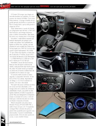 www.revistasuperspeed.com.br
74
editorial sumário news vitrine speed garagem speed circuito arrancada original circuito inside especial projeto papo de oficina perfil calendário
O Citroën C4 Lounge, que chegou ao
mercado brasileiro em setembro, é o novo
sucessor do robusto C4 Pallas. Com novas
linhas externas, o Lounge é membro da se-
gunda geração da família e a próxima da
fila é a versão hatch, que já está pronta e
chega em 2014.
Super Speed testou a versão do francês
na configuração topo de linha, a THP 165
Auto Exclusive, que entrega mecânica
turbo e câmbio automatizado. Além desta,
há outras cinco versões para o C4 Lounge.
Na prática, o sedã oferece respostas que
lembram desempenho de qualquer outro
modelo mais potente. Essa qualidade está
ligada ao câmbio Aisin, japonês, que está
presente em outros modelos da Citroën e for-
ma boa dupla com o THP 165. As trocas são
suaves e quase imperceptíveis. Há o botão
“S” que o deixa mais esportivo, e nesse caso
ele só sobe até a 5ª marcha, já que a 6ª é
uma marcha de descanso e não desempenho
— v/1000 44,8 km/h, 2.700 rpm a 120
km/h, máxima em 5ª a 6.100 rpm.
Há também o recurso de trocas manuais,
feitas por meio de toques na alavanca de
câmbio, onde para frente sobe marcha e para
trás, reduz. No modo manual, por exemplo,
ao colocar em 5ª marcha e acelerar forte, ele
se mantém em 5ª e retoma com vigor.
O consumo médio durante os testes -
segundo o computador de bordo - foi de
8.6 a 9 km/l na cidade, dependendo
do tráfego, e 12,5 km/l andando na
estrada, com maior velocidade.
Para quem não possui confiança ao entrar
em curvas com mais velocidade, o C4
Lounge conta com o sistema de controle de
estabilidade e tração, que podem ser des-
ligados mediante um botão à esquerda no
painel. Mas esse desligamento é temporário
porque, ao escapar em curvas, o carro en-
tende que o motorista não está com a mão
na direção e reassume as funções.
Mesmo equipado com pneus duros
Michelin Primacy HP 225/45R17W, o
sedã é macio em piso ruim. A suspensão
consegue filtrar a dureza dos pneus e
parece bem projetada para aguentar ruas
esburacadas. E quanto à estabilidade
proporcionada, tanto em retas quanto em
curvas, o carro mantém firmeza.
 