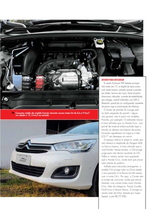 Consumo médio do modelo francês durante nossos testes foi de 8,6 a 9 km/l
na cidade e 12, 5 km/l na estrada
Recheio para descansar
A versão Exclusive THP testada acompa-
nha rodas aro 17, ar digital de duas zonas
com saída traseira, entrada remota e partida
por botão, bancos de couro, faróis bi-xenôn
direcionais, teto-solar, controle de estabilidade,
seis airbags, central multimídia com GPS e
Bluetooth, painel de cor configurável, assistente
de ponto cego e sonorização da Arkamys.
O botão de partida do Lounge está
ao lado esquerdo do painel – alguns
não gostam, mas é assim nos modelos
Porsche, por exemplo. O ambiente interno
é mais refinado que no Honda Civic, com
painel de material emborrachado (que o
Honda só oferece nas laterais de porta),
forrações agradáveis ao toque e a tela
LCD 7” em destaque ao centro.
O espaço interno é amplo e, ainda que
não ofereça a amplitude do Peugeot 408
no banco traseiro, é mais cômodo que o
rival Honda. Nesse enredo, o C4 Lounge
surge para não deixar saudade do C4
Pallas e, mesmo sendo mais equipado
que o Honda Civic, ainda terá que provar
valor diante do público.
Voltado para mercados emergentes, o
modelo C4 Lounge roda na China desde
o ano passado e na Rússia há três meses,
com o nome C4 L. Por aqui, o Citroën tem
a missão de concorrer, ainda que discre-
tamente, com nomes fortes como Honda
Civic, líder da categoria, Toyota Corolla,
Ford Focus e Nissan Sentra. O lounge na
versão todo de linha, testada por Super
Speed, custa R$ 77.990.
 