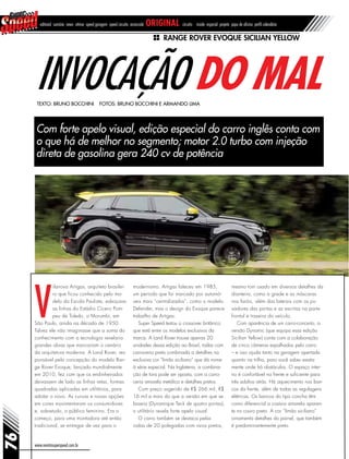 76
editorial sumário news vitrine speed garagem speed circuito arrancada original circuito inside especial projeto papo de oficina perfil calendário
Range Rover Evoque Sicilian Yellow
Invocação do mal
Com forte apelo visual, edição especial do carro inglês conta com
o que há de melhor no segmento; motor 2.0 turbo com injeção
direta de gasolina gera 240 cv de potência
Texto: Bruno Bocchini Fotos: Bruno Bocchini e Armando Lima
www.revistasuperspeed.com.br
V
ilanova Artigas, arquiteto brasilei-
ro que ficou conhecido pelo mo-
delo da Escola Paulista, esboçava
as linhas do Estádio Cícero Pom-
peu de Toledo, o Morumbi, em
São Paulo, ainda na década de 1950.
Talvez ele não imaginasse que a soma do
conhecimento com a tecnologia revelaria
grandes obras que marcariam o cenário
da arquitetura moderna. A Land Rover, res-
ponsável pela concepção do modelo Ran-
ge Rover Evoque, lançado mundialmente
em 2010, fez com que os endinheirados
deixassem de lado as linhas retas, formas
quadradas aplicadas em utilitários, para
adotar o novo. As curvas e novas opções
em cores movimentaram os consumidores
e, sobretudo, o público feminino. Era o
começo, para uma montadora até então
tradicional, se entregar de vez para o
modernismo. Artigas faleceu em 1985,
um período que foi marcado por automó-
veis mais “centralizados”, como o modelo
Defender, mas o design do Evoque parece
trabalho de Artigas.
Super Speed testou o crossover britânico
que está entre os modelos exclusivos da
marca. A Land Rover trouxe apenas 20
unidades dessa edição ao Brasil, todas com
carroceria preta combinada a detalhes na
exclusiva cor “limão siciliano” que dá nome
à série especial. Na Inglaterra, a combina-
ção de tons pode ser oposta, com a carro-
ceria amarela metálica e detalhes pretos.
Com preço sugerido de R$ 266 mil, R$
16 mil a mais do que a versão em que se
baseia (Dynamique Teck de quatro portas),
o utilitário revela forte apelo visual.
O carro também se destaca pelas
rodas de 20 polegadas com raios pretos,
mesmo tom usado em diversos detalhes da
dianteira, como a grade e as máscaras
nos faróis, além das laterais com os pu-
xadores das portas e as escritas na parte
frontal e traseira do veículo.
Com aparência de um carro-conceito, a
versão Dynamic (que equipa essa edição
Sicilian Yellow) conta com a colaboração
de cinco câmeras espalhadas pelo carro
– e isso ajuda tanto na garagem apertada
quanto na trilha, para você saber exata-
mente onde há obstáculos. O espaço inter-
no é confortável na frente e suficiente para
três adultos atrás. Há aquecimento nos ban-
cos da frente, além de todas as regulagens
elétricas. Os bancos do tipo concha têm
como diferencial a costura amarela aparen-
te no couro preto. A cor “limão siciliano”
ornamenta detalhes do painel, que também
é predominantemente preto.
 