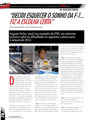 78
www.revistasuperspeed.com.br
editorial sumário news vitrine speed garagem speed circuito arrancada original circuito inside especial projeto papo de oficina perfilcalendário
Augusto Farfus
“Decidi esquecer o sonho da F-1...
fiz a escolha certa”
Augusto Farfus, atual vice-campeão da DTM, em entrevista
exclusiva sobre as dificuldades no segmento e planos para
a temporada 2014
Texto: Bruno Bocchini Fotos: Arquivo BMW/DTM
D
a experiência com mini-motos,
passando pelo kart, F-Renault,
F3000 até chegar ao campeona-
to alemão de carros de turismo,
a DTM - Deutsche Tourenwagen
Masters, o brasileiro Augusto Farfus, com
30 anos, revela na entrevista a seguir
que a maior decisão para a carreira foi
definida ainda aos 20 anos, período em
que ele deixou de lado o sonho de correr
na Fórmula 1. Correndo pela segunda tem-
porada da competição alemã, agora Farfus
acredita ter encontrado a “fórmula” certa.
Acompanhe a entrevista com o piloto.
1) Antes de chegar ao kart, em 1991,
você competiu em campeonatos locais no
Paraná com modelos de mini-moto. Como
ocorreu a escolha pelo kart e, futuramente, o
automobilismo e não pela motovelocidade?
Você sofreu alguma influência? Em qual
momento você percebeu vocação para com-
petir em categorias de automobilismo?
Comecei correndo de moto mais por di-
versão mesmo. Durante o meu primeiro ano
conheci um menino que corria de moto e de
kart ao mesmo tempo, e ele me convidou
para experimentar o kart dele. Foi amor à
primeira vista. Logo após a primeira volta,
decidi que queria correr de kart e não de
moto. Os meus pais me apoiaram imediata-
mente, pois achavam o kart mais seguro.
2) Você conquistou o título da F-Renault
em 2001 e foi o mais jovem a conquistar a
F-3000 na Europa, em 2003. Mesmo sendo
estilos e técnicas diferentes, quais aprendiza-
dos você levou do monoposto para o turismo?
Muitos, pois um carro de corrida é sempre
um carro de corrida. Lógico que o estilo de
pilotar muda em relação ao carro, mas a
filosofia e a técnica para levar um carro ao
limite são sempre as mesmas.
3) Você acompanha as competições
brasileiras, como a Stock Car, ao longo das
temporadas? Na Argentina, por exemplo,
a categoria TC2000 carrega um número
grande de público fiel. No Brasil, também há
um bom movimento, mas isso não ocorre em
todas as etapas. Na sua visão, como é possí-
vel aproximar cada vez mais o público com o
automobilismo? O que falta para o Brasil?
Acompanho a Stock, mas de longe. É
uma grande categoria e cresce cada vez
mais no Brasil. Hoje o público começa a
entender que existe vida fora da F-1 para um
piloto. Isso é importante, pois muitas vezes
as corridas de carros de turismo são mais
divertidas para assistir que até mesmo a F-1.
A mídia tem uma grande influência nisso.
Quanto mais espaço der ao automobilismo
nacional, mais público irá comparecer nas
provas.
4) Você tem vontade de testar ou com-
petir na Stock Car brasileira?
Ainda não está nos meus planos, mas
quem sabe no futuro?
5) Quais mudanças ocorreram para
você nesta temporada na DTM?
A experiência foi fundamental. O DTM
 