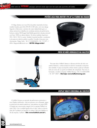 A Folego destaca sua nova linha de pistões importados da Iasa,
modelos forjados para linha VW AP 2.0 8V turbo, com novo design.
Segundo a fabricante, a estrutura do corpo redesenhada gera um
reforço estrutural ao trabalhar em condições extremas de performance.
Exclusivo sistema FSR (Forged Side Reliefs) garantindo robustez estrutural
com forja 100% nos relevos laterais. Há várias medidas disponíveis:
STD / 83.0 / 83.5 e outras. Também é possível escolher o acabamen-
to da peça em alumínio polido ou grafite. Consulte a loja para mais
informações: Folego Turbo - Tel: (11) 2604-6695 / ID: 1*31971 /
MSN: folegoturbo@hotmail.com / SKYPE: folego.turbo1
08
www.revistasuperspeed.com.br
editorial sumário news vitrine speed garagem speed circuito arrancada original circuito inside especial projeto papo de oficina perfil calendário
Pistões Iasa para motor VW AP 2.0 turbo na Folego
Freio de mão hidráulico na Halltech
Display multi-funcional na FuelTech
Para este mês a Halltech destaca a alavanca de freio de mão com
sistema hidráulico, confeccionada em alumínio anodizado e empunha-
dura estofada. A peça acompanha cilindro mestre e pode ser utilizada
tanto em carros de rua quanto em bólidos de competição. Para mais in-
formações, consulte a empresa: Halltech Racing – Tel: (11) 4362-5498
/ ID: 30*15807 / Site/Loja: www.halltechracing.com
A FuelTech fornece ao mercado de performance automotiva o
novo Display multi-função – feito em parceria com a Racepak, gigan-
te americana de sistemas eletrônicos, que pertence ao grupo MSD.
O Display tem comunicação integral com as injeções FuelTech via
cabo CAN. Com a simples ligação de um cabo, todas as informa-
ções da FT poderão ser expostas no sistema. Veja mais detalhes no
site da empresa: FuelTech – Site: www.fueltech.com.br1.
 