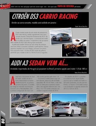 www.revistasuperspeed.com.br
Citroën DS3 Cabrio Racing
Audi A3 Sedan vem aí...
A
Audi fará o lançamento do Audi
A3 Sedã, modelo de três-vo-
lumes desenvolvido na mesma
plataforma do A3, na primeira
quinzena de janeiro. O modelo,
que chega ao mercado nacional para
concorrer com o Mercedes-Benz, terá
a primeira configuração de motor com
Similar ao carro-conceito, modelo será exibido em janeiro
Unidades importadas da Hungria já passeiam no Brasil; primeira opção será motor 1.8 de 180 cv
A
Citroën mantém projeto de uma versão de produção do
DS3 Cabrio Racing, exibido originalmente como carro-
-conceito durante o Festival de Goodwood de 2013. De
acordo com o site Auto Express, o conversível será revela-
do ao público em janeiro. A expectativa é de que apenas
400 unidades do DS3 Cabrio Racing sejam produzidas.
A publicação também informa que essa versão de produção
será muito similar à conceitual, mantendo o perfil esportivo, bancos
esportivos revestidos com couro Nappa, carroceria com pintura
fosca opcional e motor 1.6 turbo de 200 cavalos de potência,
permitindo que o modelo vá de 0 a 100 km/h em 6,5 segundos.
Texto: Bruno Bocchini
Texto: Bruno Bocchini
80
editorial sumário news vitrine speed garagem speed circuito arrancada original circuito inside especial projeto papo de oficina perfil calendário
180 cavalos gerados pelo motor 1.8.
Os primeiros modelos devem surgir com
bom desconto, abaixo do valor de tabela
especulado, R$ 125 mil. Porém, o valor mais
baixo só valerá para os primeiros compra-
dores. Uma segunda versão do carro, com
bloco 1.4 e 122 cavalos começará a ser
vendida no segundo trimestre de 2014.
Em setembro de 2013, o presiden-
te mundial da Audi, Rupert Stadler,
anunciou que os modelos A3 Sedã e o
Q3 serão produzidos, em São José dos
Pinhais, no Paraná. O A3 Sedã começa
a ser produzido no segundo semestre de
2015 e o Q3 em 2016.
 