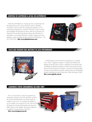 Neste mês a JFA Eletrônicos, empresa que atua no desenvolvimento
de equipamentos tanto no ramo automotivo quanto no de teleco-
municações, mostra sua linha de controles para suspensão a ar. O
recém-lançado equipamento, nomeado “AirControl”, possui oito teclas
para regulagem da suspensão do veículo, além de um dispositivo de
segurança com travamento das teclas e alcance de 250 metros em
área aberta, como garante fabricante. Consulte a empresa para mais
detalhes e confira o catálogo da linha automotiva: JFA Eletrônicos – Tel:
(31) 2533-6100 / Site: www.jfaeletronicos.com
Controle de suspensão a ar na JFA Eletrônicos
Velas NGK Iridium para motores de alta performance
Carrinhos porta-ferramentas na King Tony
A NGK destaca sua linha de velas para performance, nomeada
como “Iridium”. Segundo a empresa, o modelo possui diâmetro de
eletrodo central de 0,4mm a 0,6mm, resultando em uma peça de alta
ignibilidade, possibilitando melhora na eficiência de queima do motor,
proporcionando respostas mais rápidas, economia de combustível além
de reduzir possíveis falhas de ignição, apresentando maior durabilidade
quando comparadas às velas convencionais. Mais informações: NGK –
Site: www.ngkntk.com.br
Para o início de 2014, a King Tony apresenta aos
entusiastas e profissionais do ramo automotivo sua linha
de carrinhos porta-ferramentas com várias opções de
modelos e cores: de 3, 5 e 7 gavetas que podem ser
na cor vermelho, azul, laranja e/ou cinza. São mais de
30 opções de conjuntos de ferramentas em estojos de
PEAD, além de outros detalhes. Informações podem ser
consultadas no site da empresa: King Tony –
Site: www.kingtony.com.br
 