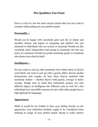 - 10 -
The Qualities You Want
Here is a list of a few the most crucial criteria that you may wish to
consider while picking out your perfect match.
Personality –
Would you be happy with somebody quiet and shy or chatty and
sociable; intense and logical or easygoing and mellow? Are you
attracted to individuals who are serious or amusing? Would you like
somebody who's independent and strong or somebody who lets you
arrive at a decision? Would you prefer somebody gentle or somebody
who always says what he feels?
Intelligence –
No one wants to end up with somebody who's below them in IQ but
you'd likely not want to end up with a genius either. Recent studies
demonstrate that couples do best when they're matched with
somebody similar – whether they're both genius, average or below
average. Simply bear in mind that individuals possess not only
different degree of intelligence but different sorts as well. So a few
individuals have incredible memory for fact while other people have a
high aptitude for languages.
Appearance-
While it would be too foolish to base your feeling heavily on the
appearance your individual druthers ought to be considered when
defining an image of your perfect match. Beauty is really relative
 