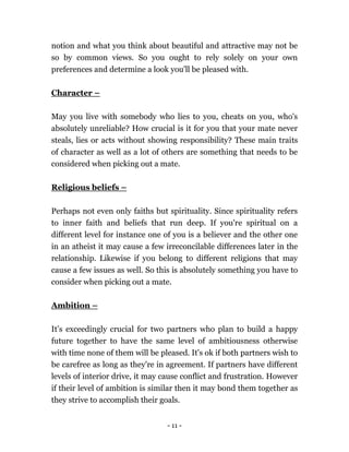- 11 -
notion and what you think about beautiful and attractive may not be
so by common views. So you ought to rely solely on your own
preferences and determine a look you'll be pleased with.
Character –
May you live with somebody who lies to you, cheats on you, who's
absolutely unreliable? How crucial is it for you that your mate never
steals, lies or acts without showing responsibility? These main traits
of character as well as a lot of others are something that needs to be
considered when picking out a mate.
Religious beliefs –
Perhaps not even only faiths but spirituality. Since spirituality refers
to inner faith and beliefs that run deep. If you're spiritual on a
different level for instance one of you is a believer and the other one
in an atheist it may cause a few irreconcilable differences later in the
relationship. Likewise if you belong to different religions that may
cause a few issues as well. So this is absolutely something you have to
consider when picking out a mate.
Ambition –
It’s exceedingly crucial for two partners who plan to build a happy
future together to have the same level of ambitiousness otherwise
with time none of them will be pleased. It's ok if both partners wish to
be carefree as long as they're in agreement. If partners have different
levels of interior drive, it may cause conflict and frustration. However
if their level of ambition is similar then it may bond them together as
they strive to accomplish their goals.
 